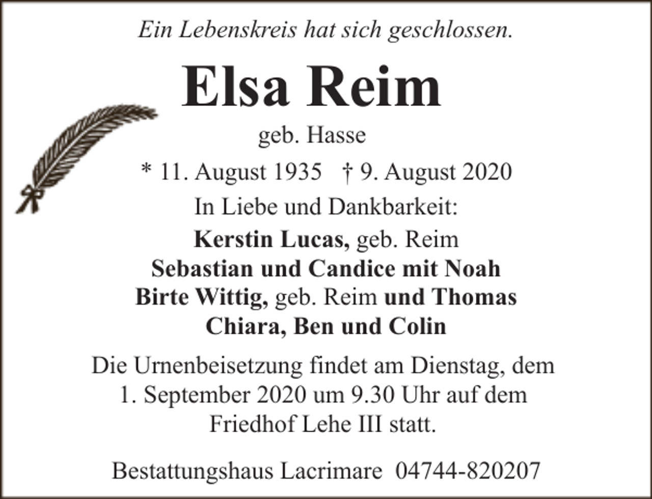 <p>Ein Lebenskreis hat sich geschlossen.</p><p>Elsa Reim</p><p>geb. Hasse<br />* 11. August 1935 † 9. August 2020<br />In Liebe und Dankbarkeit:<br />Kerstin Lucas, geb. Reim<br />Sebastian und Candice mit Noah<br />Birte Wittig, geb. Reim und Thomas<br />Chiara, Ben und Colin<br />Die Urnenbeisetzung findet am Dienstag, dem<br />1. September 2020 um 9.30 Uhr auf dem<br />Friedhof Lehe III statt.<br />Bestattungshaus Lacrimare 04744-820207</p>
