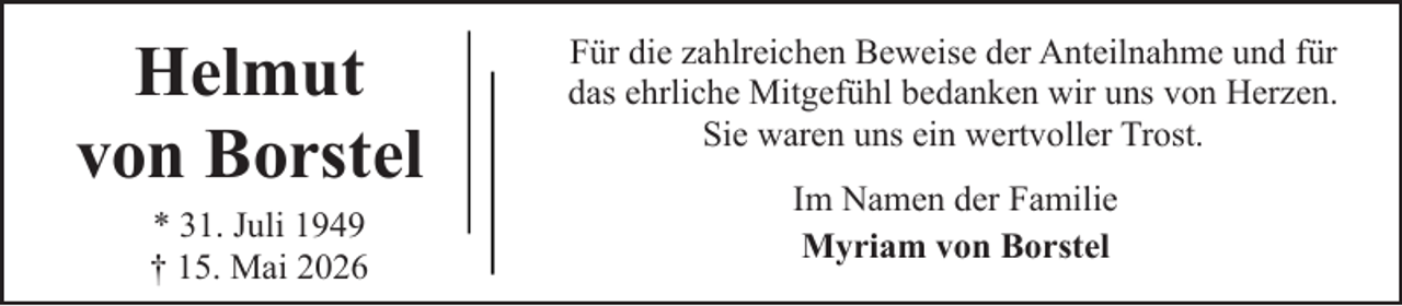 <p>Helmut<br />von Borstel<br />* 31. Juli 1949<br />† 15. Mai 2026</p><p>Für die zahlreichen Beweise der Anteilnahme und für<br />das ehrliche Mitgefühl bedanken wir uns von Herzen.<br />Sie waren uns ein wertvoller Trost.<br />Im Namen der Familie<br />Myriam von Borstel</p>