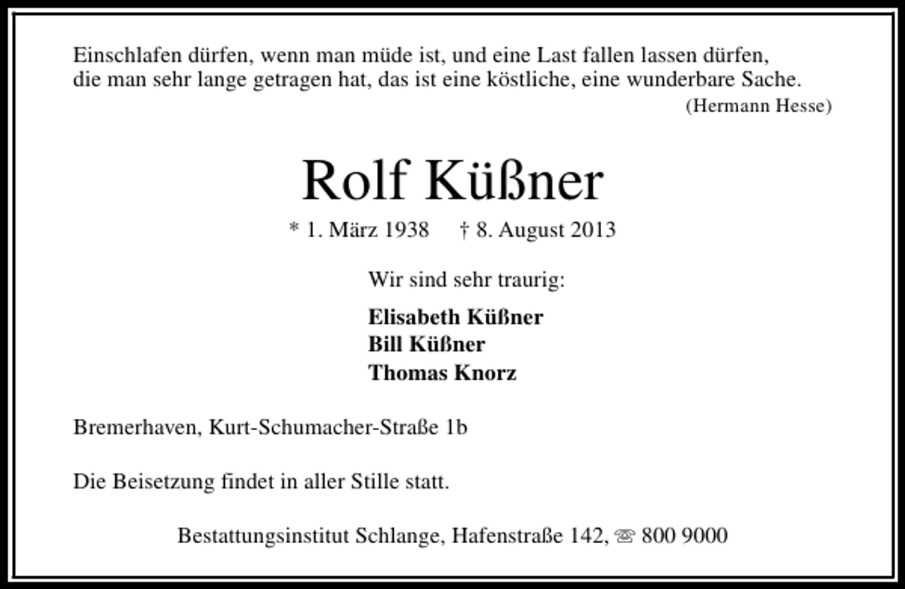 <p>Einschlafen dürfen, wenn man müde ist, und eine Last fallen lassen dürfen,<br />die man sehr lange getragen hat, das ist eine köstliche, eine wunderbare Sache.</p><p>(Hermann Hesse)</p><p>Rolf Küßner</p><p>* 1. März 1938</p><p>† 8. August 2013</p><p>Wir sind sehr traurig:<br />Elisabeth Küßner<br />Bill Küßner<br />Thomas Knorz<br />Bremerhaven, Kurt-Schumacher-Straße 1b<br />Die Beisetzung findet in aller Stille statt.<br />Bestattungsinstitut Schlange, Hafenstraße 142, s 800 9000</p>