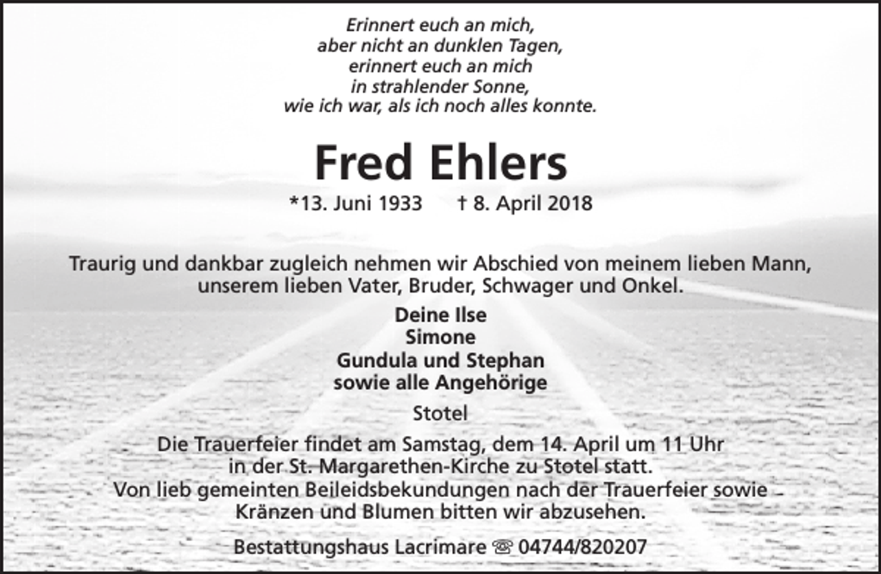 <p>Erinnert euch an mich,<br />aber nicht an dunklen Tagen,<br />erinnert euch an mich<br />in strahlender Sonne,<br />wie ich war, als ich noch alles konnte.</p><p>Fred Ehlers</p><p>*13. Juni 1933</p><p>† 8. April 2018</p><p>Traurig und dankbar zugleich nehmen wir Abschied von meinem lieben Mann,<br />unserem lieben Vater, Bruder, Schwager und Onkel.<br />Deine Ilse<br />Simone<br />Gundula und Stephan<br />sowie alle Angehörige<br />Stotel<br />Die Trauerfeier findet am Samstag, dem 14. April um 11 Uhr<br />in der St. Margarethen-Kirche zu Stotel statt.<br />Von lieb gemeinten Beileidsbekundungen nach der Trauerfeier sowie<br />Kränzen und Blumen bitten wir abzusehen.<br />Bestattungshaus Lacrimare s 04744/820207</p>