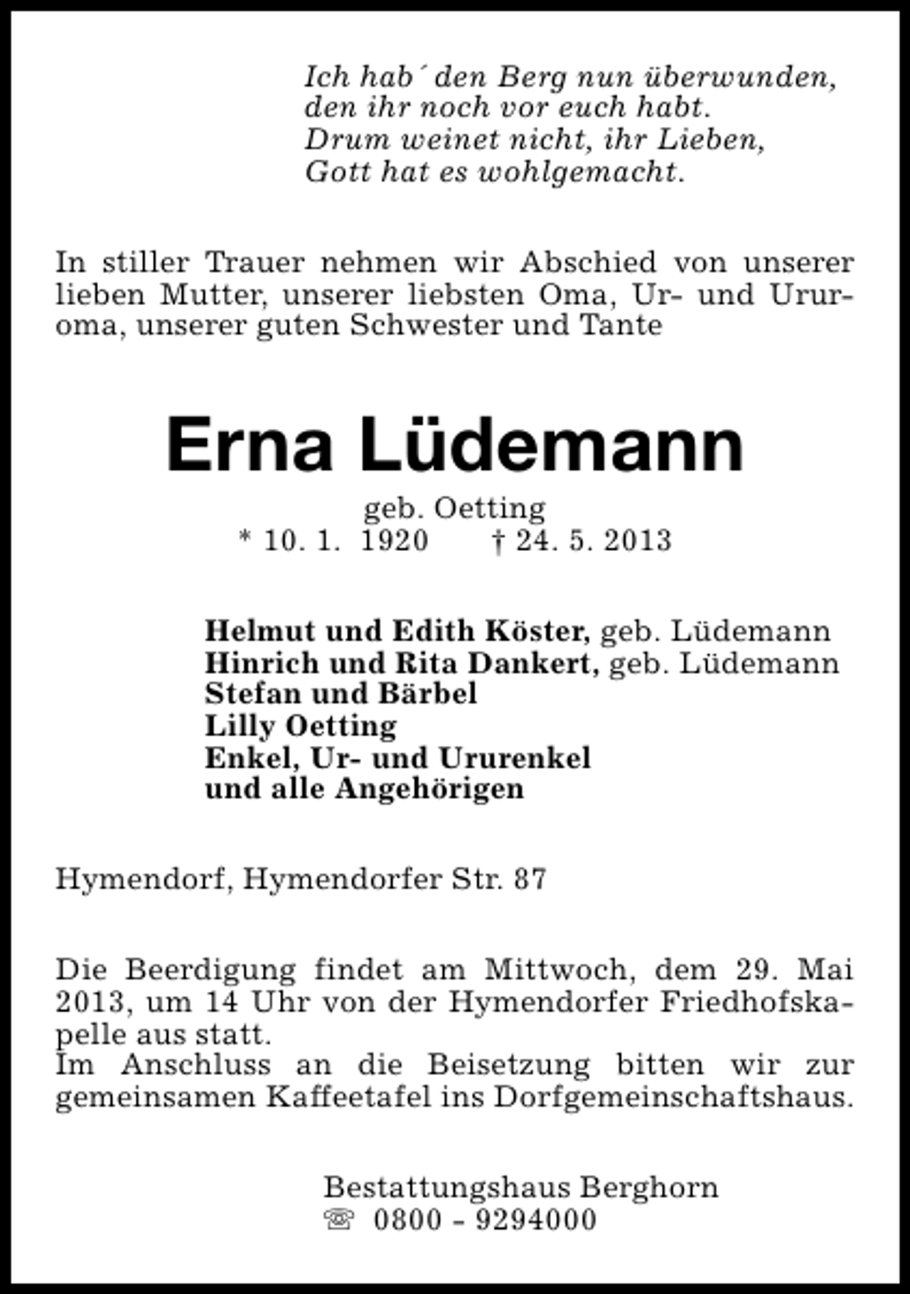 <p>Ich hab´ den Berg nun überwunden,<br />den ihr noch vor euch habt.<br />Drum weinet nicht, ihr Lieben,<br />Gott hat es wohlgemacht.<br />In stiller Trauer nehmen wir Abschied von unserer<br />lieben Mutter, unserer liebsten Oma, Ur- und Ururoma, unserer guten Schwester und Tante</p><p>Erna Lüdemann<br />geb. Oetting<br />* 10. 1. 1920<br />† 24. 5. 2013</p><p>Helmut und Edith Köster, geb. Lüdemann<br />Hinrich und Rita Dankert, geb. Lüdemann<br />Stefan und Bärbel<br />Lilly Oetting<br />Enkel, Ur- und Ururenkel<br />und alle Angehörigen<br />Hymendorf, Hymendorfer Str. 87<br />Die Beerdigung findet am Mittwoch, dem 29. Mai<br />2013, um 14 Uhr von der Hymendorfer Friedhofskapelle aus statt.<br />Im Anschluss an die Beisetzung bitten wir zur<br />gemeinsamen Kaffeetafel ins Dorfgemeinschaftshaus.<br />Bestattungshaus Berghorn<br />s 0800 - 9294000</p>