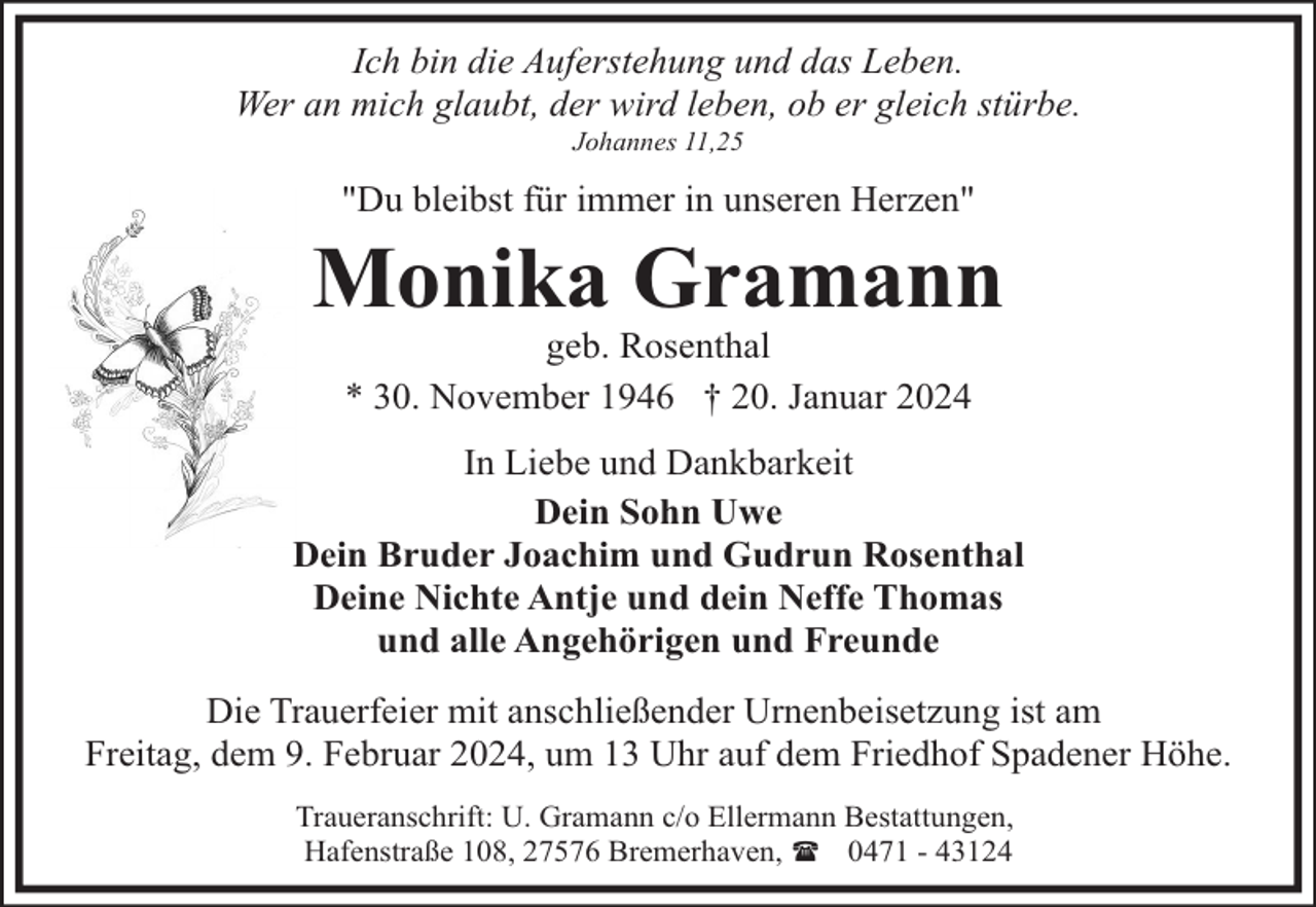 <p>Ich bin die Auferstehung und das Leben.<br />Wer an mich glaubt, der wird leben, ob er gleich stürbe.<br />Johannes 11,25</p><p>"Du bleibst für immer in unseren Herzen"</p><p>Monika Gramann<br />geb. Rosenthal<br />* 30. November 1946 † 20. Januar 2024</p><p>In Liebe und Dankbarkeit<br />Dein Sohn Uwe<br />Dein Bruder Joachim und Gudrun Rosenthal<br />Deine Nichte Antje und dein Neffe Thomas<br />und alle Angehörigen und Freunde<br />Die Trauerfeier mit anschließender Urnenbeisetzung ist am<br />Freitag, dem 9. Februar 2024, um 13 Uhr auf dem Friedhof Spadener Höhe.<br />Traueranschrift: U. Gramann c/o Ellermann Bestattungen,<br />Hafenstraße 108, 27576 Bremerhaven, ( 0471 - 43124</p>