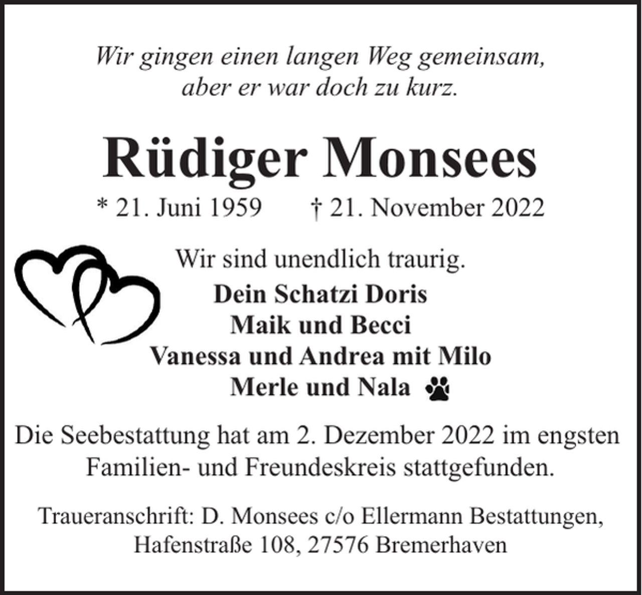 <p>Wir gingen einen langen Weg gemeinsam,<br />aber er war doch zu kurz.</p><p>Rüdiger Monsees</p><p>* 21. Juni 1959</p><p>† 21. November 2022</p><p>Wir sind unendlich traurig.<br />Dein Schatzi Doris<br />Maik und Becci<br />Vanessa und Andrea mit Milo<br />Merle und Nala<br />Die Seebestattung hat am 2. Dezember 2022 im engsten<br />Familien- und Freundeskreis stattgefunden.<br />Traueranschrift: D. Monsees c/o Ellermann Bestattungen,<br />Hafenstraße 108, 27576 Bremerhaven</p>