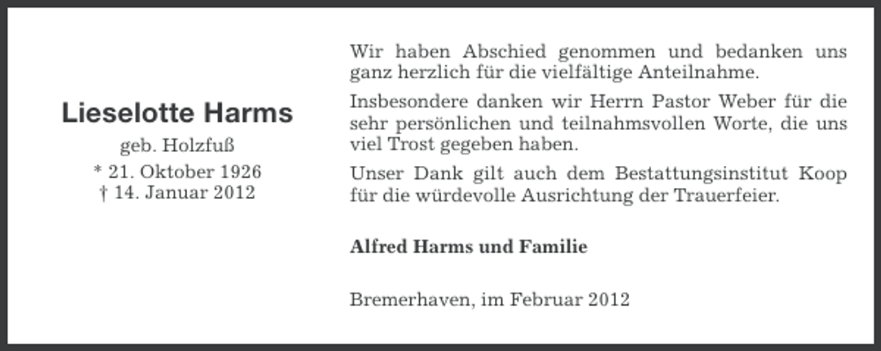 <p>Wir haben Abschied genommen und bedanken uns<br />ganz herzlich für die vielfältige Anteilnahme.</p><p>Lieselotte Harms<br />geb. Holzfuß<br />* 21. Oktober 1926<br />† 14. Januar 2012</p><p>Insbesondere danken wir Herrn Pastor Weber für die<br />sehr persönlichen und teilnahmsvollen Worte, die uns<br />viel Trost gegeben haben.<br />Unser Dank gilt auch dem Bestattungsinstitut Koop<br />für die würdevolle Ausrichtung der Trauerfeier.<br />Alfred Harms und Familie<br />Bremerhaven, im Februar 2012</p>