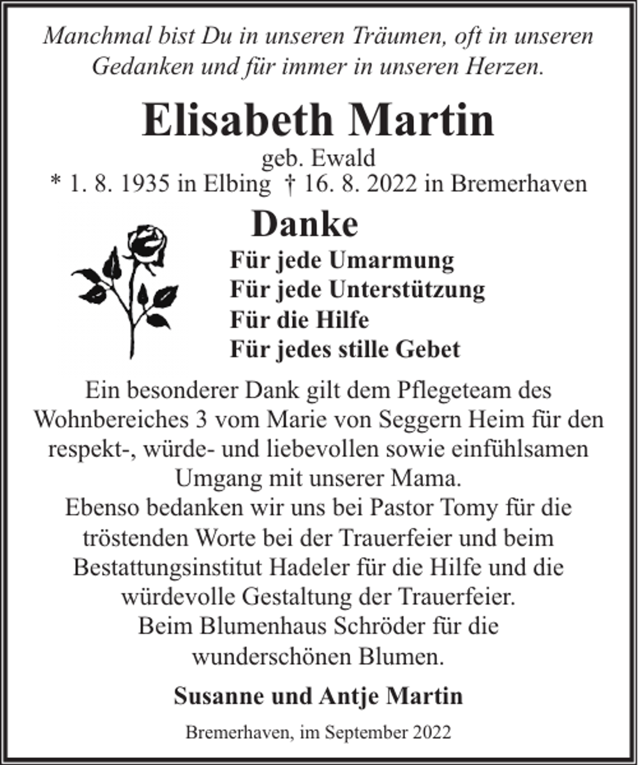 <p>Manchmal bist Du in unseren Träumen, oft in unseren<br />Gedanken und für immer in unseren Herzen.</p><p>Elisabeth Martin</p><p>geb. Ewald<br />* 1. 8. 1935 in Elbing † 16. 8. 2022 in Bremerhaven</p><p>Danke</p><p>Für jede Umarmung<br />Für jede Unterstützung<br />Für die Hilfe<br />Für jedes stille Gebet<br />Ein besonderer Dank gilt dem Pflegeteam des<br />Wohnbereiches 3 vom Marie von Seggern Heim für den<br />respekt-, würde- und liebevollen sowie einfühlsamen<br />Umgang mit unserer Mama.<br />Ebenso bedanken wir uns bei Pastor Tomy für die<br />tröstenden Worte bei der Trauerfeier und beim<br />Bestattungsinstitut Hadeler für die Hilfe und die<br />würdevolle Gestaltung der Trauerfeier.<br />Beim Blumenhaus Schröder für die<br />wunderschönen Blumen.<br />Susanne und Antje Martin<br />Bremerhaven, im September 2022</p>