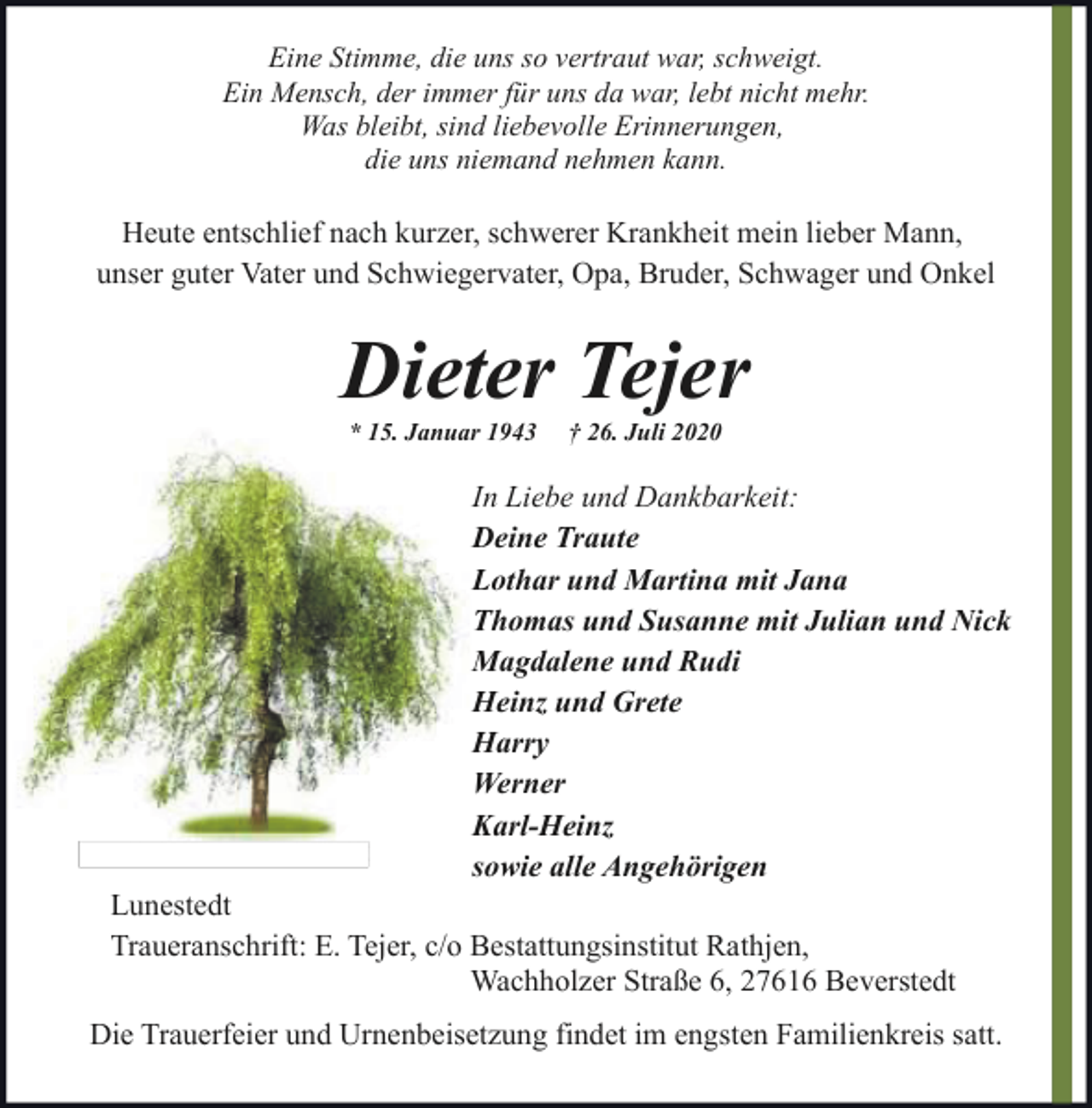 <p>Eine Stimme, die uns so vertraut war, schweigt.<br />Ein Mensch, der immer für uns da war, lebt nicht mehr.<br />Was bleibt, sind liebevolle Erinnerungen,<br />die uns niemand nehmen kann.</p><p>Heute entschlief nach kurzer, schwerer Krankheit mein lieber Mann,<br />unser guter Vater und Schwiegervater, Opa, Bruder, Schwager und Onkel</p><p>Dieter Tejer<br />* 15. Januar 1943</p><p>† 26. Juli 2020</p><p>In Liebe und Dankbarkeit:<br />Deine Traute<br />Lothar und Martina mit Jana<br />Thomas und Susanne mit Julian und Nick<br />Magdalene und Rudi<br />Heinz und Grete<br />Harry<br />Werner<br />Karl-Heinz<br />sowie alle Angehörigen</p><p>Lunestedt<br />Traueranschrift: E. Tejer, c/o Bestattungsinstitut Rathjen,<br />Wachholzer Straße 6, 27616 Beverstedt</p><p>Die Trauerfeier und Urnenbeisetzung findet im engsten Familienkreis satt.</p>