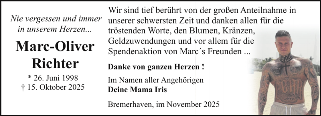 <p>Wir sind tief berührt von der großen Anteilnahme in<br />Nie vergessen und immer unserer schwersten Zeit und danken allen für die<br />in unserem Herzen...<br />tröstenden Worte, den Blumen, Kränzen,<br />Geldzuwendungen und vor allem für die<br />Spendenaktion von Marc´s Freunden ...</p><p>Marc-Oliver<br />Richter<br />* 26. Juni 1998<br />† 15. Oktober 2025</p><p>Danke von ganzen Herzen !<br />Im Namen aller Angehörigen<br />Deine Mama Iris<br />Bremerhaven, im November 2025</p>