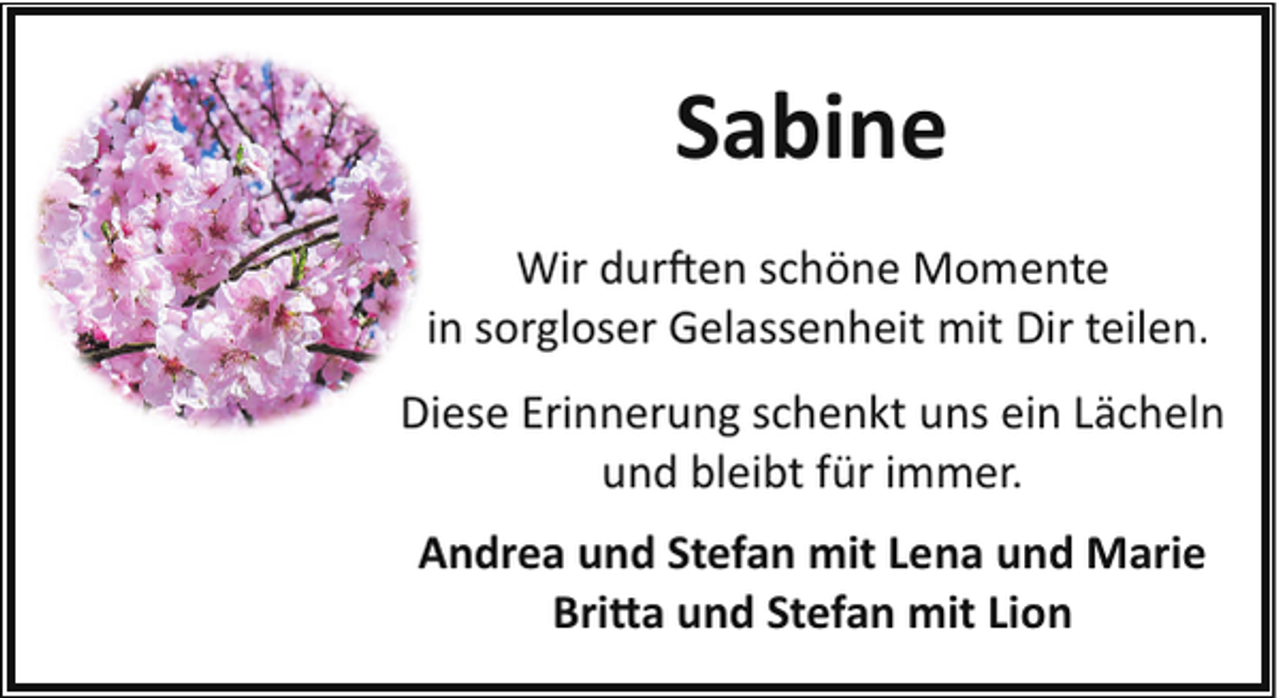 <p>Sabine<br />Wir dur�en schöne Momente<br />in sorgloser Gelassenheit mit Dir teilen.<br />Diese Erinnerung schenkt uns ein Lächeln<br />und bleibt für immer.<br />Andrea und Stefan mit Lena und Marie<br />Bri�a und Stefan mit Lion</p>