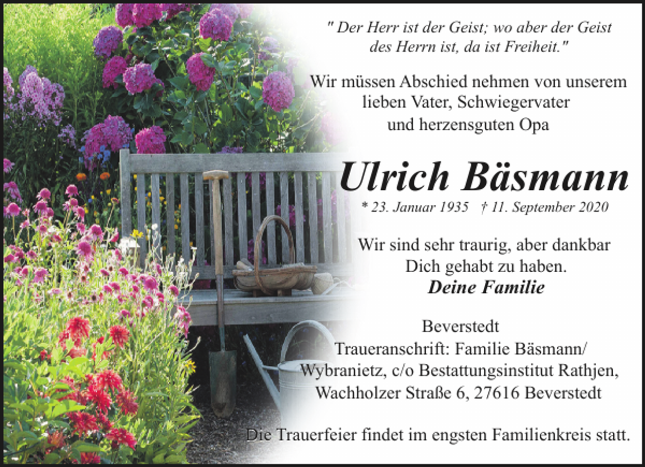 <p>" Der Herr ist der Geist; wo aber der Geist<br />des Herrn ist, da ist Freiheit."</p><p>Wir müssen Abschied nehmen von unserem<br />lieben Vater, Schwiegervater<br />und herzensguten Opa</p><p>Ulrich Bäsmann<br />* 23. Januar 1935 † 11. September 2020</p><p>Wir sind sehr traurig, aber dankbar<br />Dich gehabt zu haben.</p><p>Deine Familie</p><p>Beverstedt<br />Traueranschrift: Familie Bäsmann/<br />Wybranietz, c/o Bestattungsinstitut Rathjen,<br />Wachholzer Straße 6, 27616 Beverstedt<br />Die Trauerfeier findet im engsten Familienkreis statt.</p>