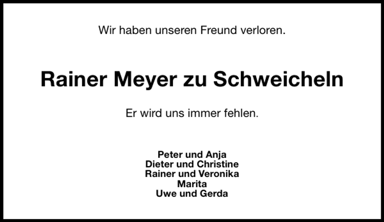 <p>Wir haben unseren Freund verloren.</p><p>Rainer Meyer zu Schweicheln<br />Er wird uns immer fehlen.<br />Peter und Anja<br />Dieter und Christine<br />Rainer und Veronika<br />Marita<br />Uwe und Gerda</p>