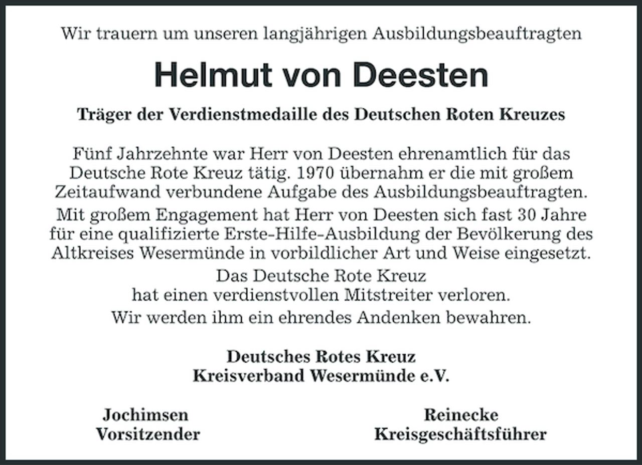 <p>Wir trauern um unseren langjährigen Ausbildungsbeauftragten</p><p>Helmut von Deesten<br />Träger der Verdienstmedaille des Deutschen Roten Kreuzes Fünf Jahrzehnte war Herr von Deesten ehrenamtlich für das Deutsche Rote Kreuz tätig. 1970 übernahm er die mit großem Zeitaufwand verbundene Aufgabe des Ausbildungsbeauftragten. Mit großem Engagement hat Herr von Deesten sich fast 30 Jahre für eine qualifizierte Erste-Hilfe-Ausbildung der Bevölkerung des Altkreises Wesermünde in vorbildlicher Art und Weise eingesetzt. Das Deutsche Rote Kreuz hat einen verdienstvollen Mitstreiter verloren. Wir werden ihm ein ehrendes Andenken bewahren. Deutsches Rotes Kreuz Kreisverband Wesermünde e.V. Jochimsen Vorsitzender Reinecke Kreisgeschäftsführer</p>