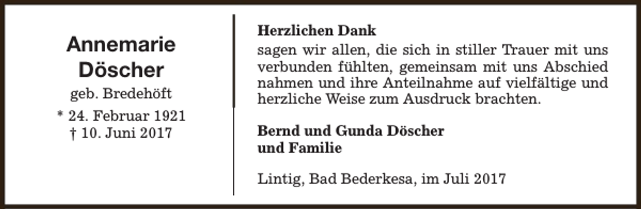 <p>Annemarie<br />Döscher</p><p>geb. Bredehöft<br />* 24. Februar 1921<br />† 10. Juni 2017</p><p>Herzlichen Dank<br />sagen wir allen, die sich in stiller Trauer mit uns<br />verbunden fühlten, gemeinsam mit uns Abschied<br />nahmen und ihre Anteilnahme auf vielfältige und<br />herzliche Weise zum Ausdruck brachten.<br />Bernd und Gunda Döscher<br />und Familie<br />Lintig, Bad Bederkesa, im Juli 2017</p>