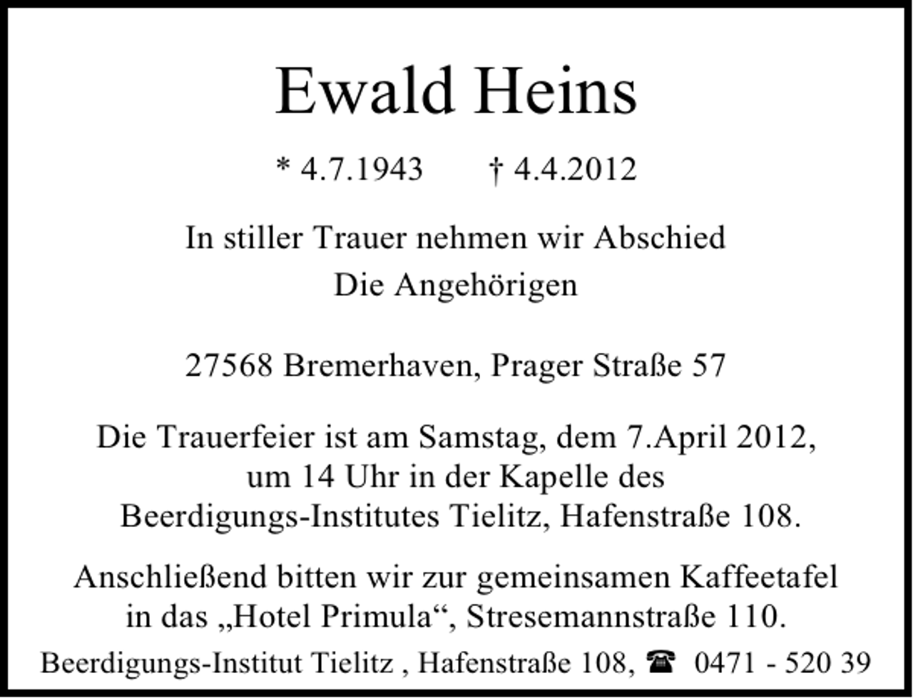 <p>Ewald Heins<br />* 4.7.1943</p><p>† 4.4.2012</p><p>In stiller Trauer nehmen wir Abschied<br />Die Angehörigen<br />27568 Bremerhaven, Prager Straße 57<br />Die Trauerfeier ist am Samstag, dem 7.April 2012,<br />um 14 Uhr in der Kapelle des<br />Beerdigungs-Institutes Tielitz, Hafenstraße 108.<br />Anschließend bitten wir zur gemeinsamen Kaffeetafel<br />in das „Hotel Primula“, Stresemannstraße 110.<br />Beerdigungs-Institut Tielitz , Hafenstraße 108,</p><p>0471 - 520 39</p>