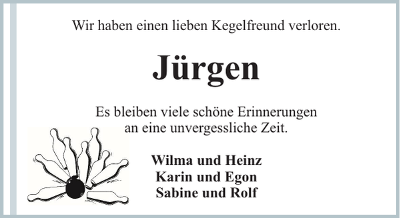 <p>Wir haben einen lieben Kegelfreund verloren.</p><p>Jürgen<br />Es bleiben viele schöne Erinnerungen<br />an eine unvergessliche Zeit.<br />Wilma und Heinz<br />Karin und Egon<br />Sabine und Rolf</p>