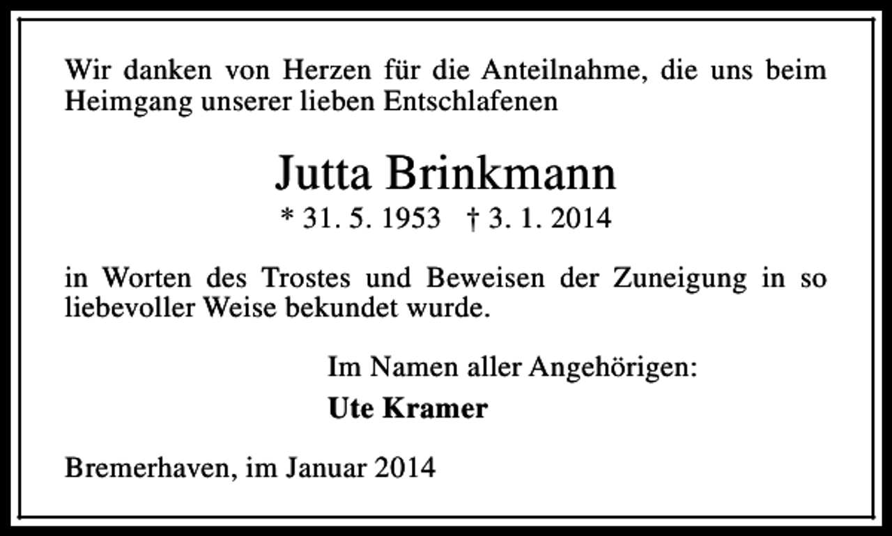 <p>Wir danken von Herzen für die Anteilnahme, die uns beim<br />Heimgang unserer lieben Entschlafenen</p><p>Jutta Brinkmann<br />* 31. 5. 1953 † 3. 1. 2014</p><p>in Worten des Trostes und Beweisen der Zuneigung in so<br />liebevoller Weise bekundet wurde.<br />Im Namen aller Angehörigen:<br />Ute Kramer<br />Bremerhaven, im Januar 2014</p>