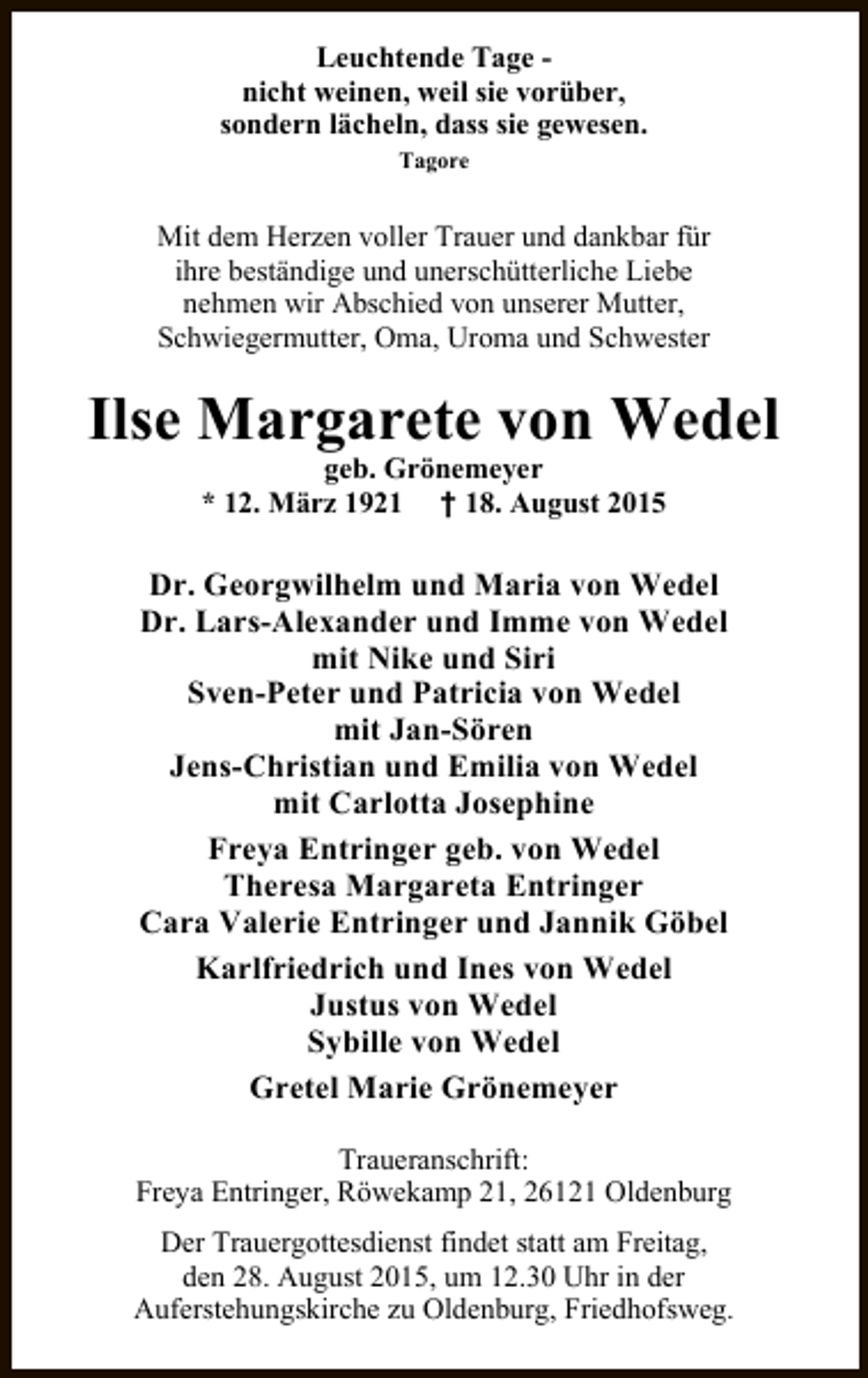 <p>Leuchtende Tage nicht weinen, weil sie vorüber,<br />sondern lächeln, dass sie gewesen.<br />Tagore</p><p>Mit dem Herzen voller Trauer und dankbar für<br />ihre beständige und unerschütterliche Liebe<br />nehmen wir Abschied von unserer Mutter,<br />Schwiegermutter, Oma, Uroma und Schwester</p><p>Ilse Margarete von Wedel<br />geb. Grönemeyer<br />* 12. März 1921 † 18. August 2015</p><p>Dr. Georgwilhelm und Maria von Wedel<br />Dr. Lars-Alexander und Imme von Wedel<br />mit Nike und Siri<br />Sven-Peter und Patricia von Wedel<br />mit Jan-Sören<br />Jens-Christian und Emilia von Wedel<br />mit Carlotta Josephine<br />Freya Entringer geb. von Wedel<br />Theresa Margareta Entringer<br />Cara Valerie Entringer und Jannik Göbel<br />Karlfriedrich und Ines von Wedel<br />Justus von Wedel<br />Sybille von Wedel<br />Gretel Marie Grönemeyer<br />Traueranschrift:<br />Freya Entringer, Röwekamp 21, 26121 Oldenburg<br />Der Trauergottesdienst findet statt am Freitag,<br />den 28. August 2015, um 12.30 Uhr in der<br />Auferstehungskirche zu Oldenburg, Friedhofsweg.</p>