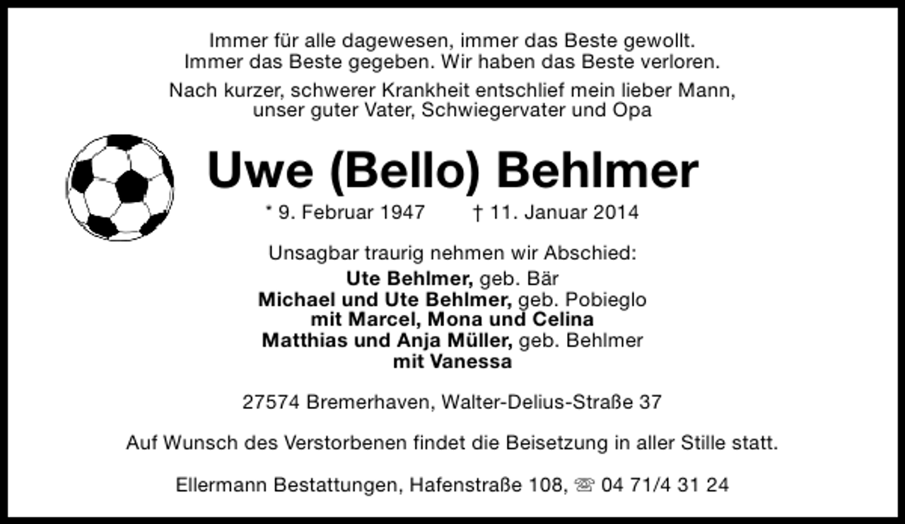 <p>Immer für alle dagewesen, immer das Beste gewollt.<br />Immer das Beste gegeben. Wir haben das Beste verloren.<br />Nach kurzer, schwerer Krankheit entschlief mein lieber Mann,<br />unser guter Vater, Schwiegervater und Opa</p><p>Uwe (Bello) Behlmer<br />* 9. Februar 1947</p><p>† 11. Januar 2014</p><p>Unsagbar traurig nehmen wir Abschied:<br />Ute Behlmer, geb. Bär<br />Michael und Ute Behlmer, geb. Pobieglo<br />mit Marcel, Mona und Celina<br />Matthias und Anja Müller, geb. Behlmer<br />mit Vanessa<br />27574 Bremerhaven, Walter-Delius-Straße 37<br />Auf Wunsch des Verstorbenen findet die Beisetzung in aller Stille statt.<br />Ellermann Bestattungen, Hafenstraße 108, s 04 71/4 31 24</p>