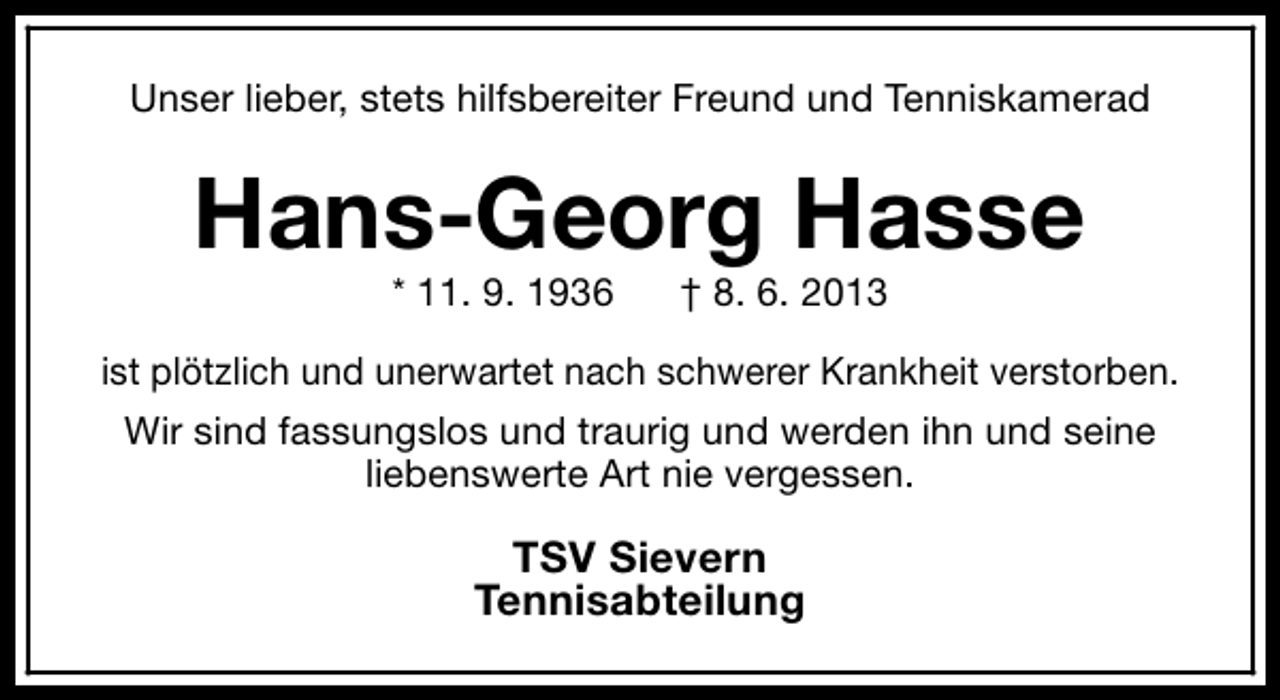 <p>Unser lieber, stets hilfsbereiter Freund und Tenniskamerad</p><p>Hans-Georg Hasse<br />* 11. 9. 1936</p><p>† 8. 6. 2013</p><p>ist plötzlich und unerwartet nach schwerer Krankheit verstorben.<br />Wir sind fassungslos und traurig und werden ihn und seine<br />liebenswerte Art nie vergessen.</p><p>TSV Sievern<br />Tennisabteilung</p>