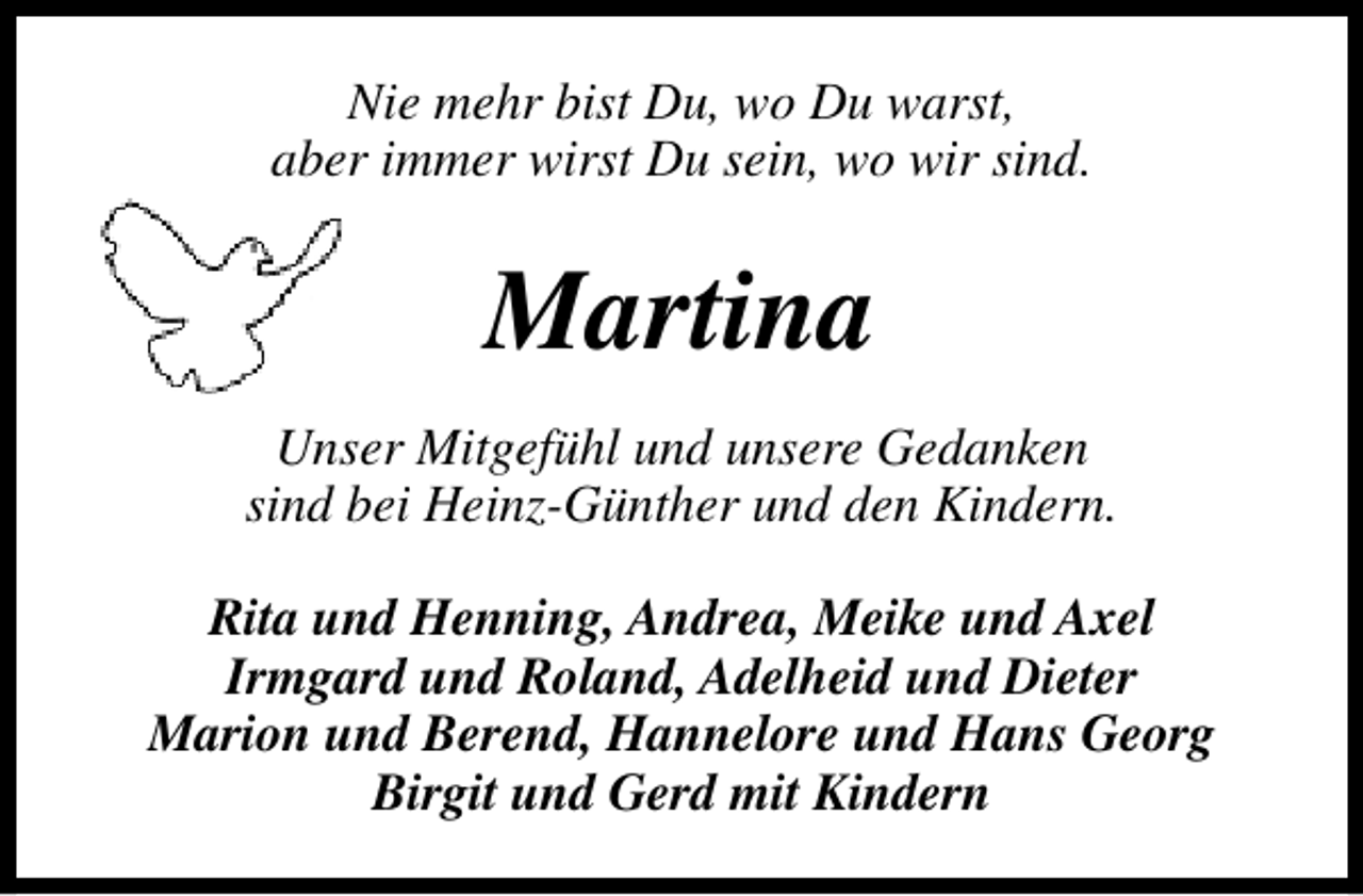 <p>Nie mehr bist Du, wo Du warst,<br />aber immer wirst Du sein, wo wir sind.</p><p>Martina<br />Unser Mitgefühl und unsere Gedanken<br />sind bei Heinz-Günther und den Kindern.<br />Rita und Henning, Andrea, Meike und Axel<br />Irmgard und Roland, Adelheid und Dieter<br />Marion und Berend, Hannelore und Hans Georg<br />Birgit und Gerd mit Kindern</p>