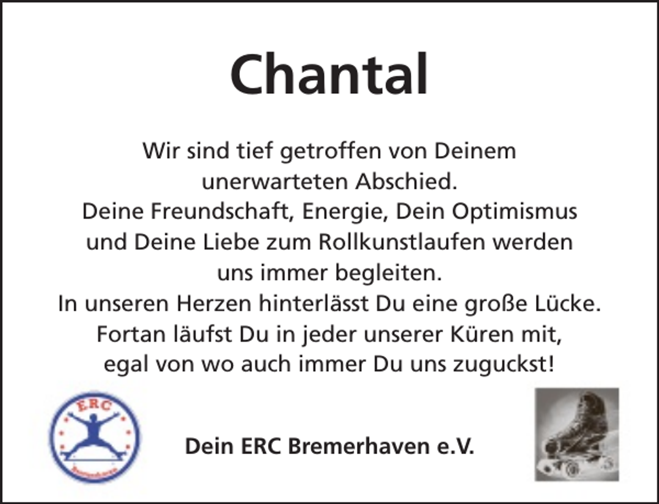 <p>Chantal<br />Wir sind tief getroffen von Deinem<br />unerwarteten Abschied.<br />Deine Freundschaft, Energie, Dein Optimismus<br />und Deine Liebe zum Rollkunstlaufen werden<br />uns immer begleiten.<br />In unseren Herzen hinterlässt Du eine große Lücke.<br />Fortan läufst Du in jeder unserer Küren mit,<br />egal von wo auch immer Du uns zuguckst!<br />Dein ERC Bremerhaven e.V.</p>