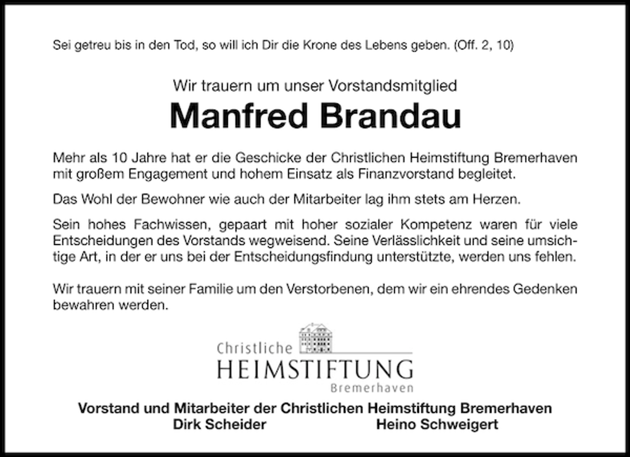 <p>Sei getreu bis in den Tod, so will ich Dir die Krone des Lebens geben. (Off. 2, 10)</p><p>Wir trauern um unser Vorstandsmitglied</p><p>Manfred Brandau<br />Mehr als 10 Jahre hat er die Geschicke der Christlichen Heimstiftung Bremerhaven<br />mit großem Engagement und hohem Einsatz als Finanzvorstand begleitet.<br />Das Wohl der Bewohner wie auch der Mitarbeiter lag ihm stets am Herzen.<br />Sein hohes Fachwissen, gepaart mit hoher sozialer Kompetenz waren für viele<br />Entscheidungen des Vorstands wegweisend. Seine Verlässlichkeit und seine umsichtige Art, in der er uns bei der Entscheidungsﬁndung unterstützte, werden uns fehlen.<br />Wir trauern mit seiner Familie um den Verstorbenen, dem wir ein ehrendes Gedenken<br />bewahren werden.</p><p>Vorstand und Mitarbeiter der Christlichen Heimstiftung Bremerhaven<br />Dirk Scheider<br />Heino Schweigert</p>