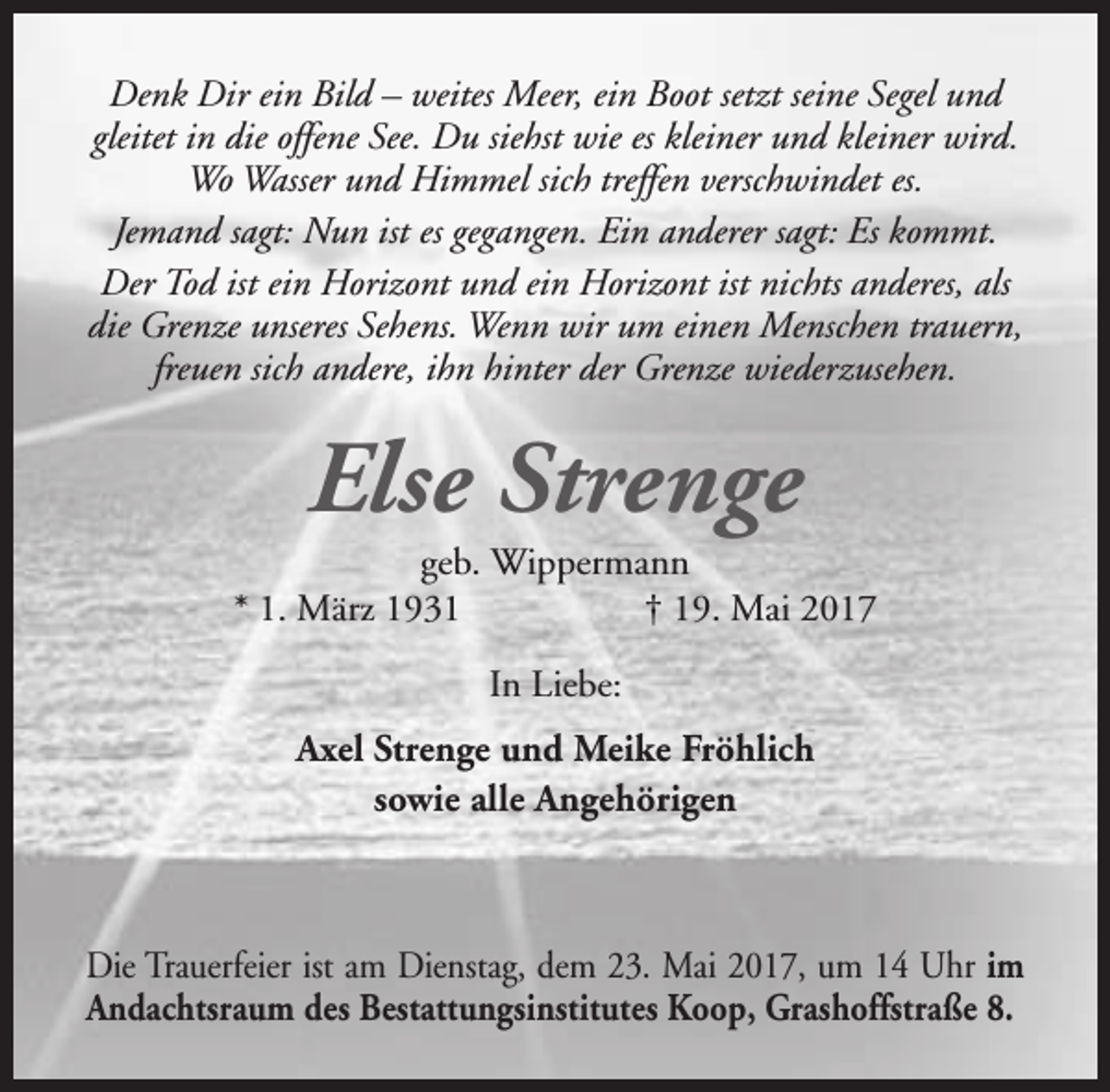 <p>Denk Dir ein Bild – weites Meer, ein Boot setzt seine Segel und<br />gleitet in die offene See. Du siehst wie es kleiner und kleiner wird.<br />Wo Wasser und Himmel sich treffen verschwindet es.<br />Jemand sagt: Nun ist es gegangen. Ein anderer sagt: Es kommt.<br />Der Tod ist ein Horizont und ein Horizont ist nichts anderes, als<br />die Grenze unseres Sehens. Wenn wir um einen Menschen trauern,<br />freuen sich andere, ihn hinter der Grenze wiederzusehen.</p><p>Else Strenge</p><p>geb. Wippermann<br />* 1. März 1931<br />† 19. Mai 2017<br />In Liebe:<br />Axel Strenge und Meike Fröhlich<br />sowie alle Angehörigen</p><p>Die Trauerfeier ist am Dienstag, dem 23. Mai 2017, um 14 Uhr im<br />Andachtsraum des Bestattungsinstitutes Koop, Grashoffstraße 8.</p>
