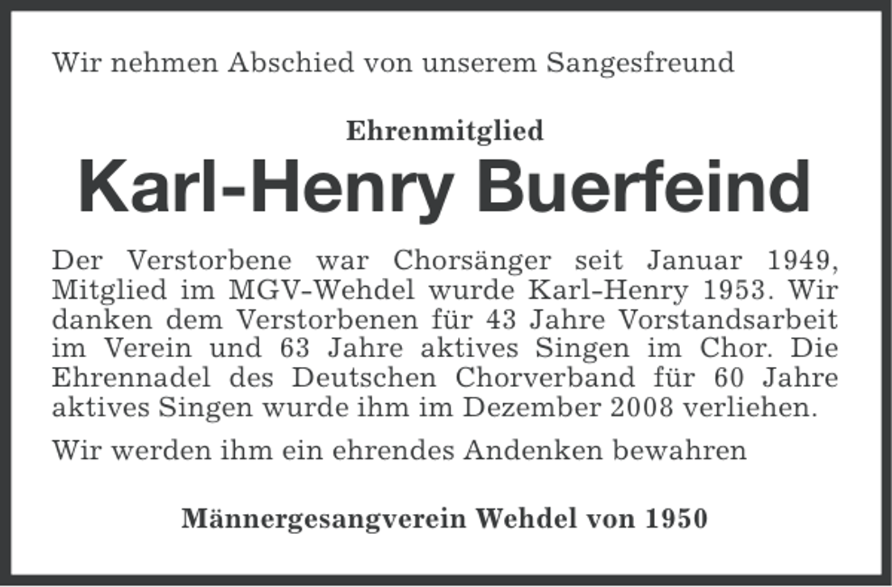 <p>Wir nehmen Abschied von unserem Sangesfreund<br />Ehrenmitglied</p>
<p>Karl-Henry Buerfeind<br />Der Verstorbene war Chorsänger seit Januar 1949,<br />Mitglied im MGV-Wehdel wurde Karl-Henry 1953. Wir<br />danken dem Verstorbenen für 43 Jahre Vorstandsarbeit<br />im Verein und 63 Jahre aktives Singen im Chor. Die<br />Ehrennadel des Deutschen Chorverband für 60 Jahre<br />aktives Singen wurde ihm im Dezember 2008 verliehen.<br />Wir werden ihm ein ehrendes Andenken bewahren<br />Männergesangverein Wehdel von 1950</p>