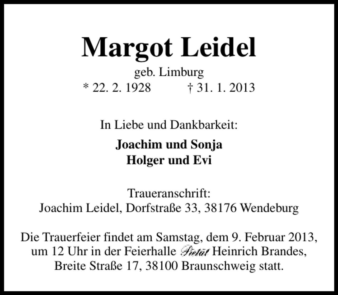 <p>Margot Leidel<br />geb. Limburg<br />* 22. 2. 1928<br />† 31. 1. 2013<br />In Liebe und Dankbarkeit:<br />Joachim und Sonja<br />Holger und Evi<br />Traueranschrift:<br />Joachim Leidel, Dorfstraße 33, 38176 Wendeburg<br />Die Trauerfeier findet am Samstag, dem 9. Februar 2013,<br />um 12 Uhr in der Feierhalle<br />Heinrich Brandes,<br />Breite Straße 17, 38100 Braunschweig statt.</p>
