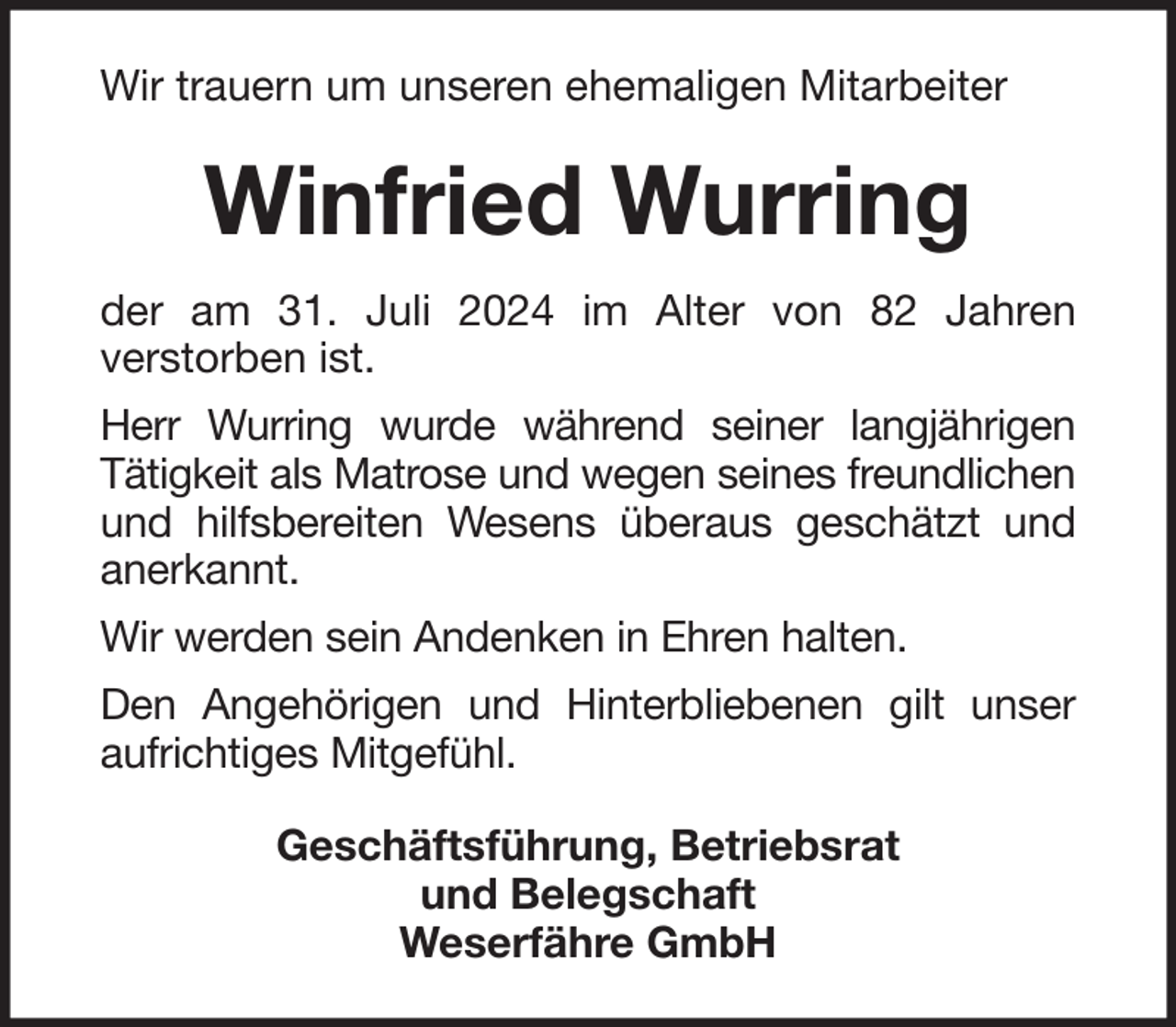<p>Wir trauern um unseren ehemaligen Mitarbeiter</p><p>Winfried Wurring<br />der am 31. Juli 2024 im Alter von 82 Jahren<br />verstorben ist.<br />Herr Wurring wurde während seiner langjährigen<br />Tätigkeit als Matrose und wegen seines freundlichen<br />und hilfsbereiten Wesens überaus geschätzt und<br />anerkannt.<br />Wir werden sein Andenken in Ehren halten.<br />Den Angehörigen und Hinterbliebenen gilt unser<br />aufrichtiges Mitgefühl.<br />Geschäftsführung, Betriebsrat<br />und Belegschaft<br />Weserfähre GmbH</p>