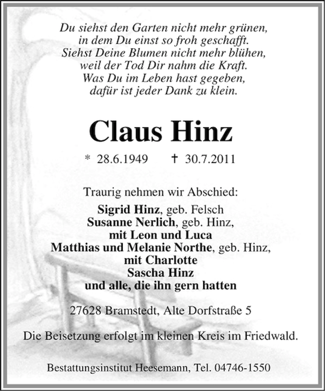 <p>Du siehst den Garten nicht mehr grünen,<br />in dem Du einst so froh geschafft.<br />Siehst Deine Blumen nicht mehr blühen,<br />weil der Tod Dir nahm die Kraft.<br />Was Du im Leben hast gegeben,<br />dafür ist jeder Dank zu klein.</p><p>Claus Hinz<br />* 28.6.1949</p><p>30.7.2011</p><p>Traurig nehmen wir Abschied:<br />Sigrid Hinz, geb. Felsch<br />Susanne Nerlich, geb. Hinz,<br />mit Leon und Luca<br />Matthias und Melanie Northe, geb. Hinz,<br />mit Charlotte<br />Sascha Hinz<br />und alle, die ihn gern hatten<br />27628 Bramstedt, Alte Dorfstraße 5<br />Die Beisetzung erfolgt im kleinen Kreis im Friedwald.<br />Bestattungsinstitut Heesemann, Tel. 04746-1550</p>
