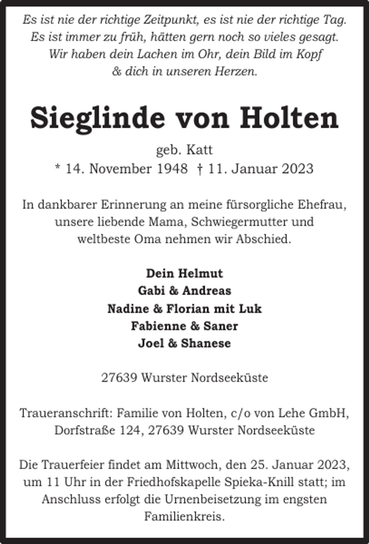 <p>Es ist nie der richtige Zeitpunkt, es ist nie der richtige Tag.<br />Es ist immer zu früh, hätten gern noch so vieles gesagt.<br />Wir haben dein Lachen im Ohr, dein Bild im Kopf<br />&amp; dich in unseren Herzen.</p><p>Sieglinde von Holten<br />geb. Katt<br />* 14. November 1948 † 11. Januar 2023<br />In dankbarer Erinnerung an meine fürsorgliche Ehefrau,<br />unsere liebende Mama, Schwiegermutter und<br />weltbeste Oma nehmen wir Abschied.<br />Dein Helmut<br />Gabi &amp; Andreas<br />Nadine &amp; Florian mit Luk<br />Fabienne &amp; Saner<br />Joel &amp; Shanese<br />27639 Wurster Nordseeküste<br />Traueranschrift: Familie von Holten, c/o von Lehe GmbH,<br />Dorfstraße 124, 27639 Wurster Nordseeküste<br />Die Trauerfeier findet am Mittwoch, den 25. Januar 2023,<br />um 11 Uhr in der Friedhofskapelle Spieka-Knill statt; im<br />Anschluss erfolgt die Urnenbeisetzung im engsten<br />Familienkreis.</p>
