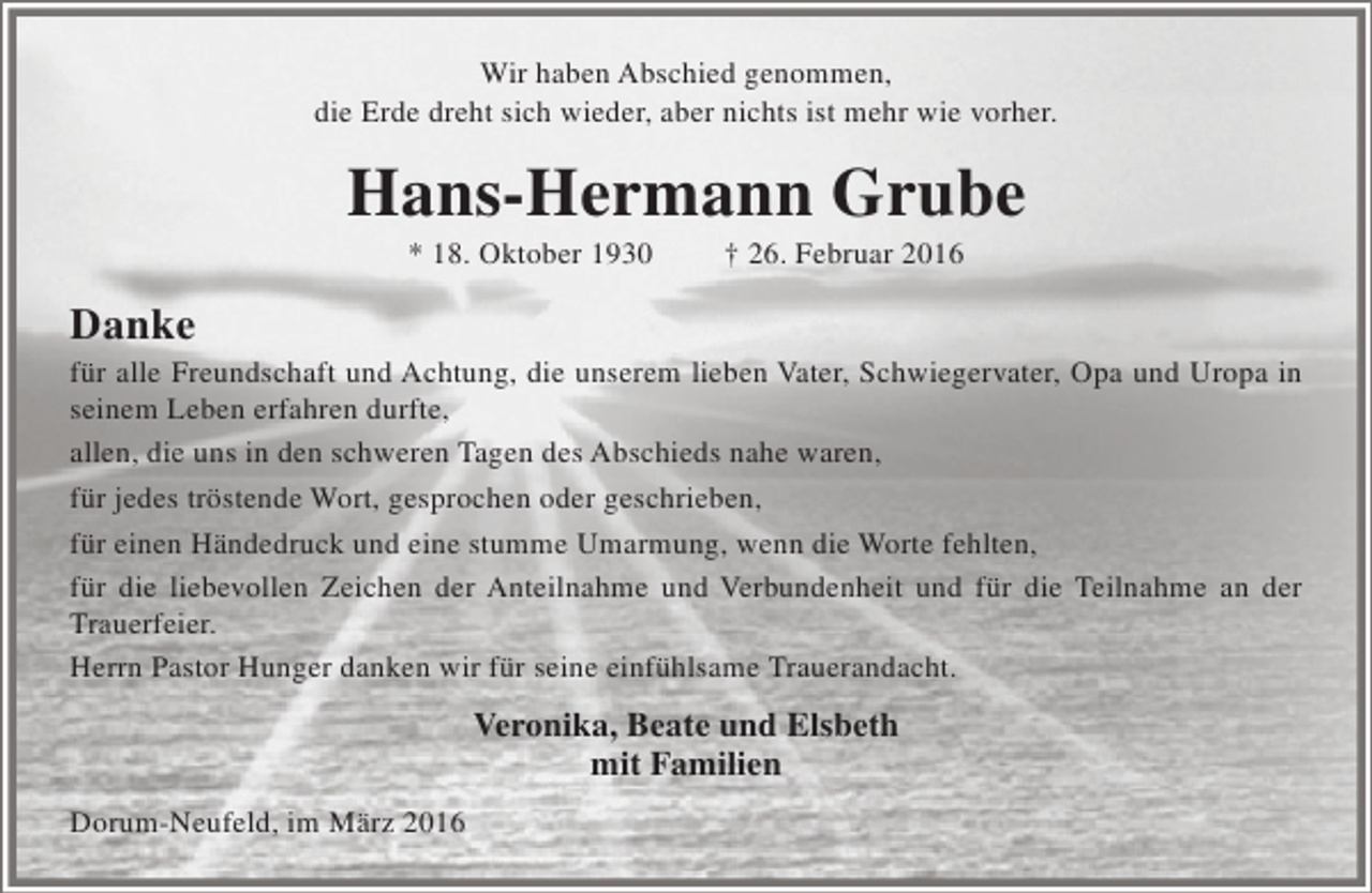 <p>Wir haben Abschied genommen,<br />die Erde dreht sich wieder, aber nichts ist mehr wie vorher.</p><p>Hans-Hermann Grube<br />* 18. Oktober 1930</p><p>† 26. Februar 2016</p><p>Danke</p><p>für alle Freundschaft und Achtung, die unserem lieben Vater, Schwiegervater, Opa und Uropa in<br />seinem Leben erfahren durfte,<br />allen, die uns in den schweren Tagen des Abschieds nahe waren,<br />für jedes tröstende Wort, gesprochen oder geschrieben,<br />für einen Händedruck und eine stumme Umarmung, wenn die Worte fehlten,<br />für die liebevollen Zeichen der Anteilnahme und Verbundenheit und für die Teilnahme an der<br />Trauerfeier.<br />Herrn Pastor Hunger danken wir für seine einfühlsame Trauerandacht.</p><p>Veronika, Beate und Elsbeth<br />mit Familien<br />Dorum-Neufeld, im März 2016</p>