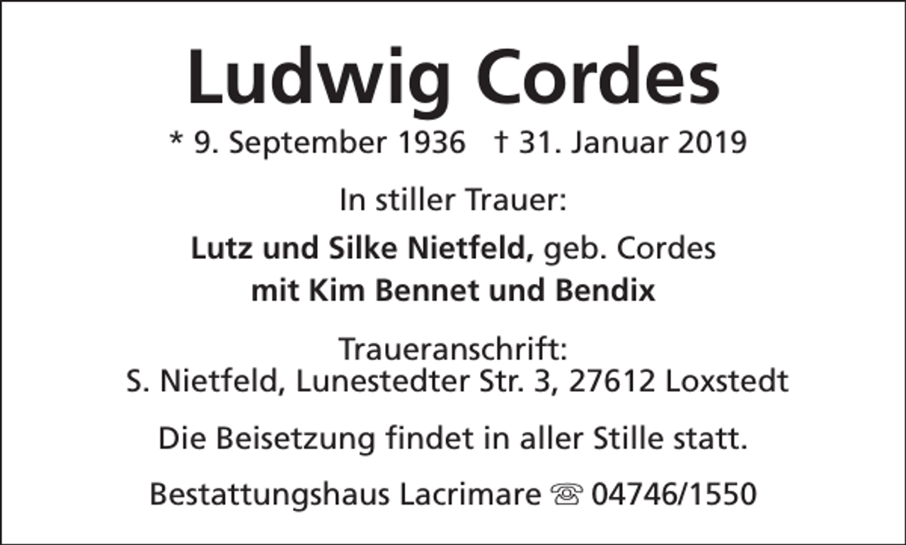 <p>Ludwig Cordes</p><p>* 9. September 1936 † 31. Januar 2019<br />In stiller Trauer:<br />Lutz und Silke Nietfeld, geb. Cordes<br />mit Kim Bennet und Bendix<br />Traueranschrift:<br />S. Nietfeld, Lunestedter Str. 3, 27612 Loxstedt<br />Die Beisetzung findet in aller Stille statt.<br />Bestattungshaus Lacrimare s 04746/1550</p>