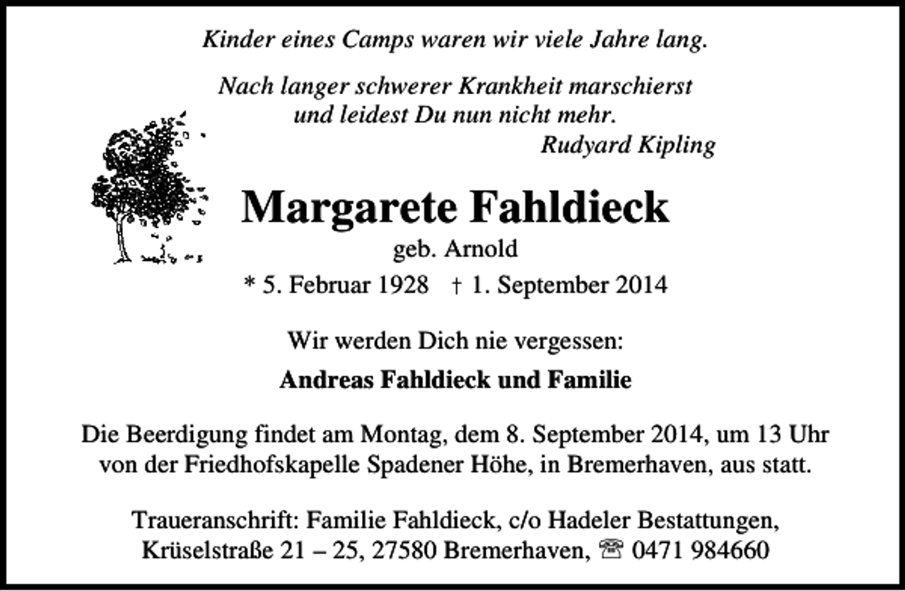 <p>Kinder eines Camps waren wir viele Jahre lang.<br />Nach langer schwerer Krankheit marschierst<br />und leidest Du nun nicht mehr.<br />Rudyard Kipling</p><p>Margarete Fahldieck<br />geb. Arnold<br />* 5. Februar 1928 † 1. September 2014</p><p>Wir werden Dich nie vergessen:<br />Andreas Fahldieck und Familie<br />Die Beerdigung findet am Montag, dem 8. September 2014, um 13 Uhr<br />von der Friedhofskapelle Spadener Höhe, in Bremerhaven, aus statt.<br />Traueranschrift: Familie Fahldieck, c/o Hadeler Bestattungen,<br />Krüselstraße 21 – 25, 27580 Bremerhaven, ℡ 0471 984660</p>