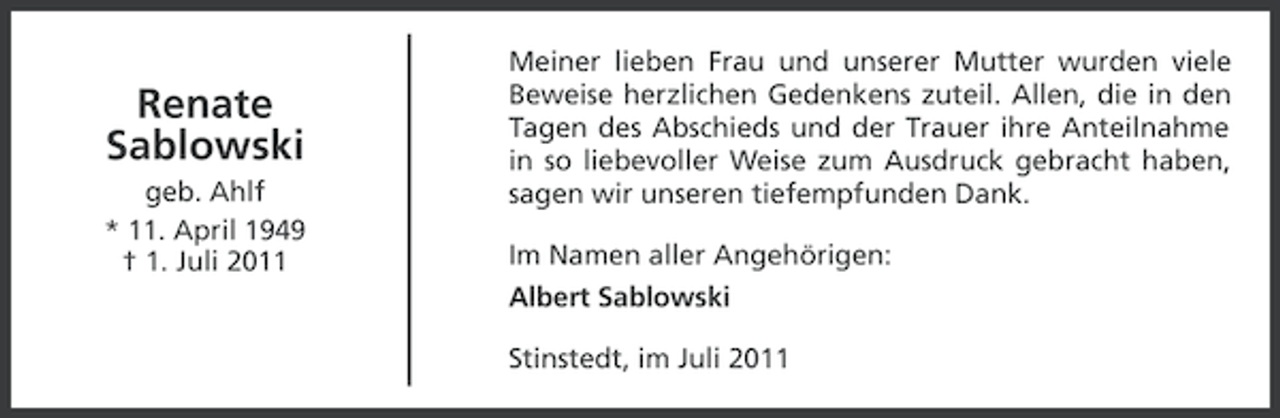 <p>Renate<br />Sablowski<br />geb. Ahlf<br />* 11. April 1949<br />† 1. Juli 2011</p><p>Meiner lieben Frau und unserer Mutter wurden viele<br />Beweise herzlichen Gedenkens zuteil. Allen, die in den<br />Tagen des Abschieds und der Trauer ihre Anteilnahme<br />in so liebevoller Weise zum Ausdruck gebracht haben,<br />sagen wir unseren tiefempfunden Dank.<br />Im Namen aller Angehörigen:<br />Albert Sablowski<br />Stinstedt, im Juli 2011</p>