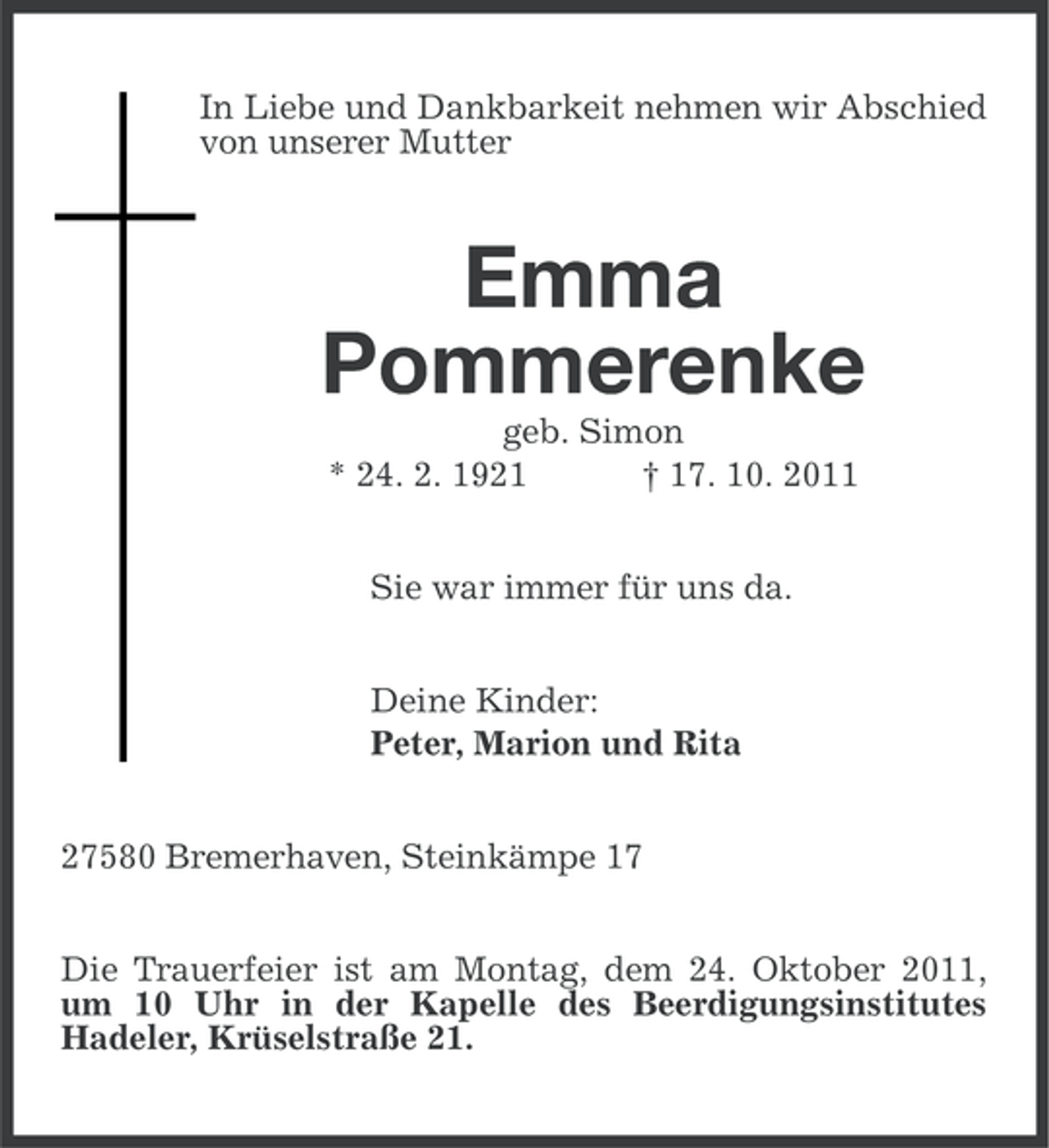 <p>In Liebe und Dankbarkeit nehmen wir Abschied<br />von unserer Mutter</p><p>Emma<br />Pommerenke<br />geb. Simon<br />* 24. 2. 1921<br />† 17. 10. 2011<br />Sie war immer für uns da.<br />Deine Kinder:<br />Peter, Marion und Rita<br />27580 Bremerhaven, Steinkämpe 17<br />Die Trauerfeier ist am Montag, dem 24. Oktober 2011,<br />um 10 Uhr in der Kapelle des Beerdigungsinstitutes<br />Hadeler, Krüselstraße 21.</p>