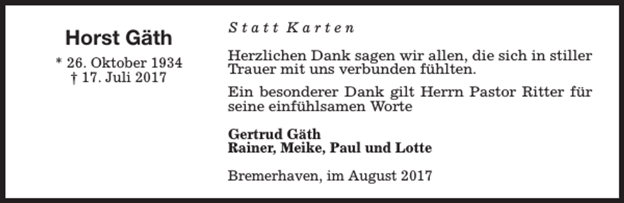 <p>Horst Gäth<br />* 26. Oktober 1934<br />† 17. Juli 2017</p><p>Statt Karten<br />Herzlichen Dank sagen wir allen, die sich in stiller<br />Trauer mit uns verbunden fühlten.<br />Ein besonderer Dank gilt Herrn Pastor Ritter für<br />seine einfühlsamen Worte<br />Gertrud Gäth<br />Rainer, Meike, Paul und Lotte<br />Bremerhaven, im August 2017</p>