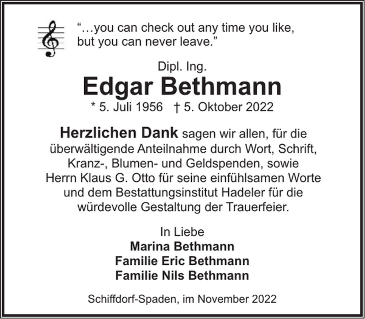 <p>“…you can check out any time you like,<br />but you can never leave.”<br />Dipl. Ing.</p><p>Edgar Bethmann<br />* 5. Juli 1956 † 5. Oktober 2022</p><p>Herzlichen Dank sagen wir allen, für die<br />überwältigende Anteilnahme durch Wort, Schrift,<br />Kranz-, Blumen- und Geldspenden, sowie<br />Herrn Klaus G. Otto für seine einfühlsamen Worte<br />und dem Bestattungsinstitut Hadeler für die<br />würdevolle Gestaltung der Trauerfeier.<br />In Liebe<br />Marina Bethmann<br />Familie Eric Bethmann<br />Familie Nils Bethmann<br />Schiffdorf-Spaden, im November 2022</p>