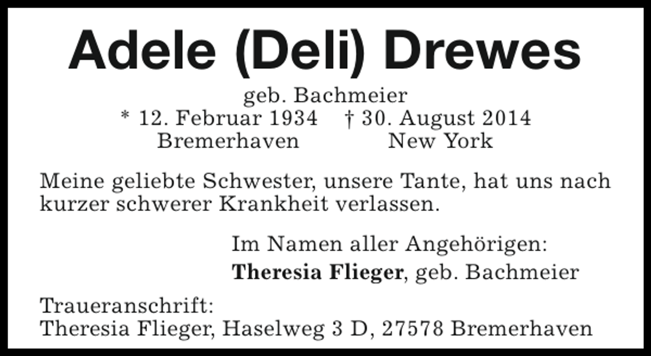 <p>Adele (Deli) Drewes<br />geb. Bachmeier<br />* 12. Februar 1934 † 30. August 2014<br />Bremerhaven<br />New York</p><p>Meine geliebte Schwester, unsere Tante, hat uns nach<br />kurzer schwerer Krankheit verlassen.<br />Im Namen aller Angehörigen:<br />Theresia Flieger, geb. Bachmeier<br />Traueranschrift:<br />Theresia Flieger, Haselweg 3 D, 27578 Bremerhaven</p>