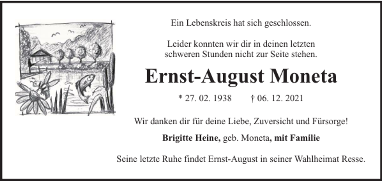 <p>Ein Lebenskreis hat sich geschlossen.<br />Leider konnten wir dir in deinen letzten<br />schweren Stunden nicht zur Seite stehen.</p><p>Ernst-August Moneta<br />* 27. 02. 1938</p><p>† 06. 12. 2021</p><p>Wir danken dir für deine Liebe, Zuversicht und Fürsorge!<br />Brigitte Heine, geb. Moneta, mit Familie<br />Seine letzte Ruhe findet Ernst-August in seiner Wahlheimat Resse.</p>