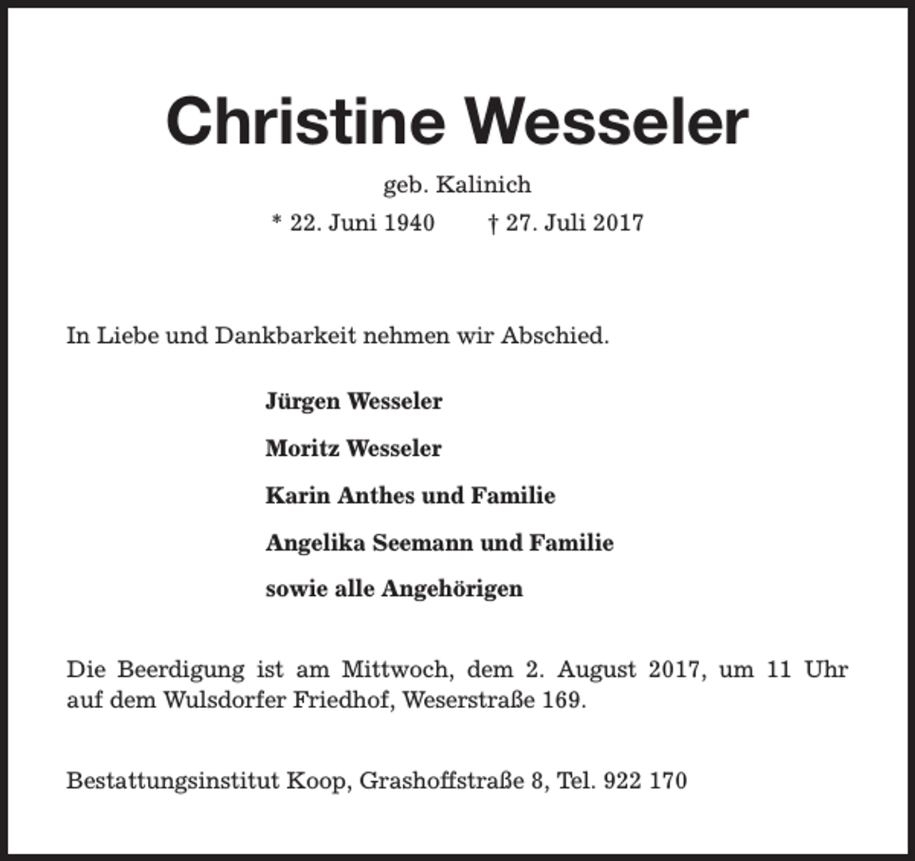 <p>Christine Wesseler<br />geb. Kalinich<br />* 22. Juni 1940</p><p>† 27. Juli 2017</p><p>In Liebe und Dankbarkeit nehmen wir Abschied.<br />Jürgen Wesseler<br />Moritz Wesseler<br />Karin Anthes und Familie<br />Angelika Seemann und Familie<br />sowie alle Angehörigen<br />Die Beerdigung ist am Mittwoch, dem 2. August 2017, um 11 Uhr<br />auf dem Wulsdorfer Friedhof, Weserstraße 169.<br />Bestattungsinstitut Koop, Grashoffstraße 8, Tel. 922 170</p>