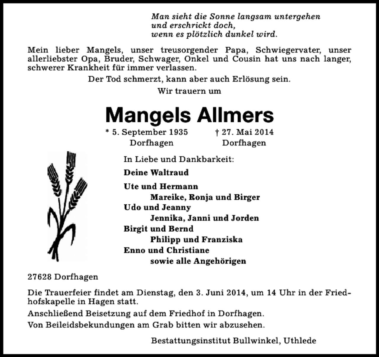 <p>Man sieht die Sonne langsam untergehen<br />und erschrickt doch,<br />wenn es plötzlich dunkel wird.<br />Mein lieber Mangels, unser treusorgender Papa, Schwiegervater, unser<br />allerliebster Opa, Bruder, Schwager, Onkel und Cousin hat uns nach langer,<br />schwerer Krankheit für immer verlassen.<br />Der Tod schmerzt, kann aber auch Erlösung sein.<br />Wir trauern um</p><p>Mangels Allmers<br />* 5. September 1935<br />Dorfhagen</p><p>† 27. Mai 2014<br />Dorfhagen</p><p>In Liebe und Dankbarkeit:<br />Deine Waltraud<br />Ute und Hermann<br />Mareike, Ronja und Birger<br />Udo und Jeanny<br />Jennika, Janni und Jorden<br />Birgit und Bernd<br />Philipp und Franziska<br />Enno und Christiane<br />sowie alle Angehörigen<br />27628 Dorfhagen<br />Die Trauerfeier findet am Dienstag, den 3. Juni 2014, um 14 Uhr in der Friedhofskapelle in Hagen statt.<br />Anschließend Beisetzung auf dem Friedhof in Dorfhagen.<br />Von Beileidsbekundungen am Grab bitten wir abzusehen.<br />Bestattungsinstitut Bullwinkel, Uthlede</p>