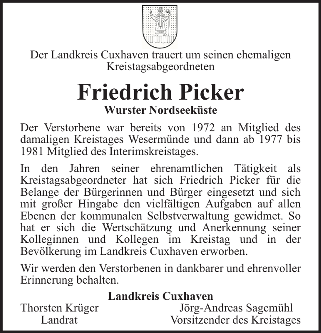 <p>Der Landkreis Cuxhaven trauert um seinen ehemaligen<br />Kreistagsabgeordneten</p><p>Friedrich Picker</p><p>Wurster Nordseeküste<br />Der Verstorbene war bereits von 1972 an Mitglied des<br />damaligen Kreistages Wesermünde und dann ab 1977 bis<br />1981 Mitglied des Interimskreistages.<br />In den Jahren seiner ehrenamtlichen Tätigkeit als<br />Kreistagsabgeordneter hat sich Friedrich Picker für die<br />Belange der Bürgerinnen und Bürger eingesetzt und sich<br />mit großer Hingabe den vielfältigen Aufgaben auf allen<br />Ebenen der kommunalen Selbstverwaltung gewidmet. So<br />hat er sich die Wertschätzung und Anerkennung seiner<br />Kolleginnen und Kollegen im Kreistag und in der<br />Bevölkerung im Landkreis Cuxhaven erworben.<br />Wir werden den Verstorbenen in dankbarer und ehrenvoller<br />Erinnerung behalten.<br />Landkreis Cuxhaven<br />Thorsten Krüger<br />Jörg-Andreas Sagemühl<br />Landrat<br />Vorsitzender des Kreistages</p>