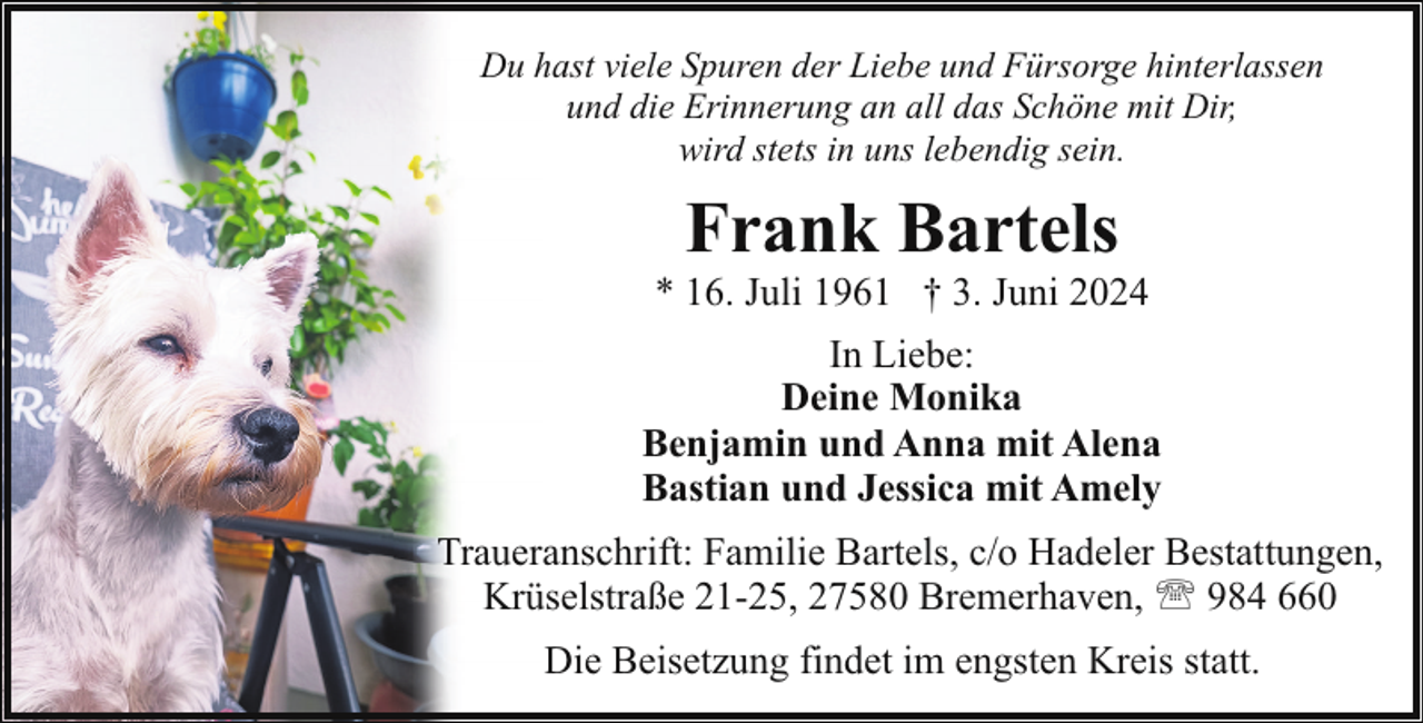 <p>Du hast viele Spuren der Liebe und Fürsorge hinterlassen<br />und die Erinnerung an all das Schöne mit Dir,<br />wird stets in uns lebendig sein.</p><p>Frank Bartels</p><p>* 16. Juli 1961 † 3. Juni 2024<br />In Liebe:<br />Deine Monika<br />Benjamin und Anna mit Alena<br />Bastian und Jessica mit Amely<br />Traueranschrift: Familie Bartels, c/o Hadeler Bestattungen,<br />Krüselstraße 21-25, 27580 Bremerhaven, ' 984 660<br />Die Beisetzung findet im engsten Kreis statt.</p>