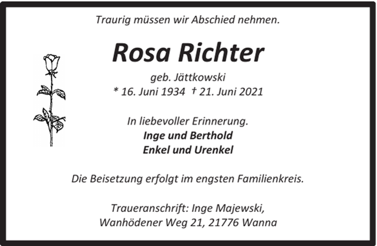 <p>Traurig müssen wir Abschied nehmen.</p><p>Rosa Richter<br />geb. Jättkowski<br />* 16. Juni 1934 † 21. Juni 2021<br />In liebevoller Erinnerung.<br />Inge und Berthold<br />Enkel und Urenkel<br />Die Beisetzung erfolgt im engsten Familienkreis.<br />Traueranschrift: Inge Majewski,<br />Wanhödener Weg 21, 21776 Wanna</p>