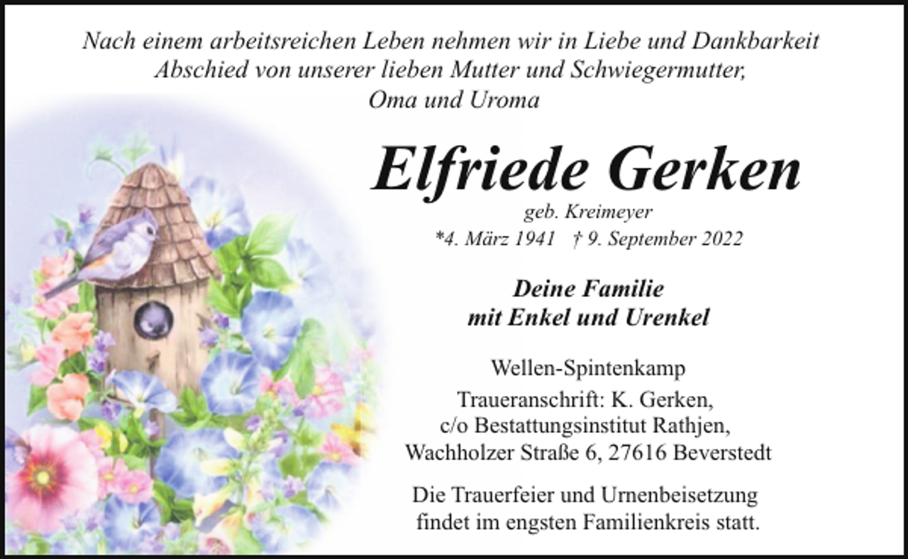 <p>Nach einem arbeitsreichen Leben nehmen wir in Liebe und Dankbarkeit<br />Abschied von unserer lieben Mutter und Schwiegermutter,<br />Oma und Uroma</p><p>Elfriede Gerken<br />geb. Kreimeyer<br />*4. März 1941 † 9. September 2022</p><p>Deine Familie<br />mit Enkel und Urenkel<br />Wellen-Spintenkamp<br />Traueranschrift: K. Gerken,<br />c/o Bestattungsinstitut Rathjen,<br />Wachholzer Straße 6, 27616 Beverstedt<br />Die Trauerfeier und Urnenbeisetzung<br />findet im engsten Familienkreis statt.</p>