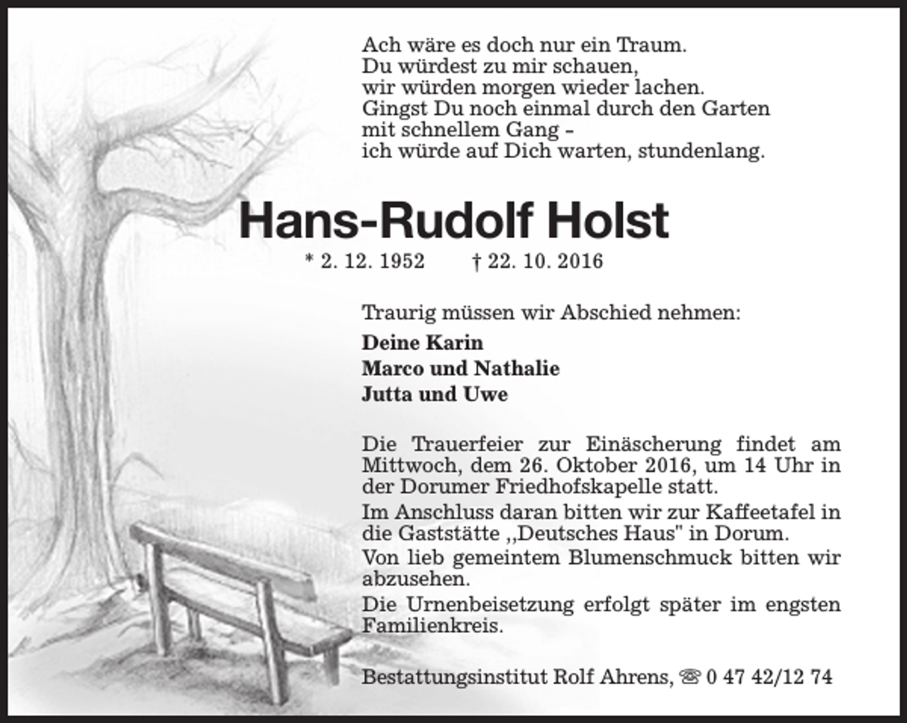 <p>Ach wäre es doch nur ein Traum.<br />Du würdest zu mir schauen,<br />wir würden morgen wieder lachen.<br />Gingst Du noch einmal durch den Garten<br />mit schnellem Gang ich würde auf Dich warten, stundenlang.</p><p>Hans-Rudolf Holst<br />* 2. 12. 1952</p><p>† 22. 10. 2016</p><p>Traurig müssen wir Abschied nehmen:<br />Deine Karin<br />Marco und Nathalie<br />Jutta und Uwe<br />Die Trauerfeier zur Einäscherung findet am<br />Mittwoch, dem 26. Oktober 2016, um 14 Uhr in<br />der Dorumer Friedhofskapelle statt.<br />Im Anschluss daran bitten wir zur Kaffeetafel in<br />die Gaststätte ,,Deutsches Haus" in Dorum.<br />Von lieb gemeintem Blumenschmuck bitten wir<br />abzusehen.<br />Die Urnenbeisetzung erfolgt später im engsten<br />Familienkreis.<br />Bestattungsinstitut Rolf Ahrens, s 0 47 42/12 74</p>