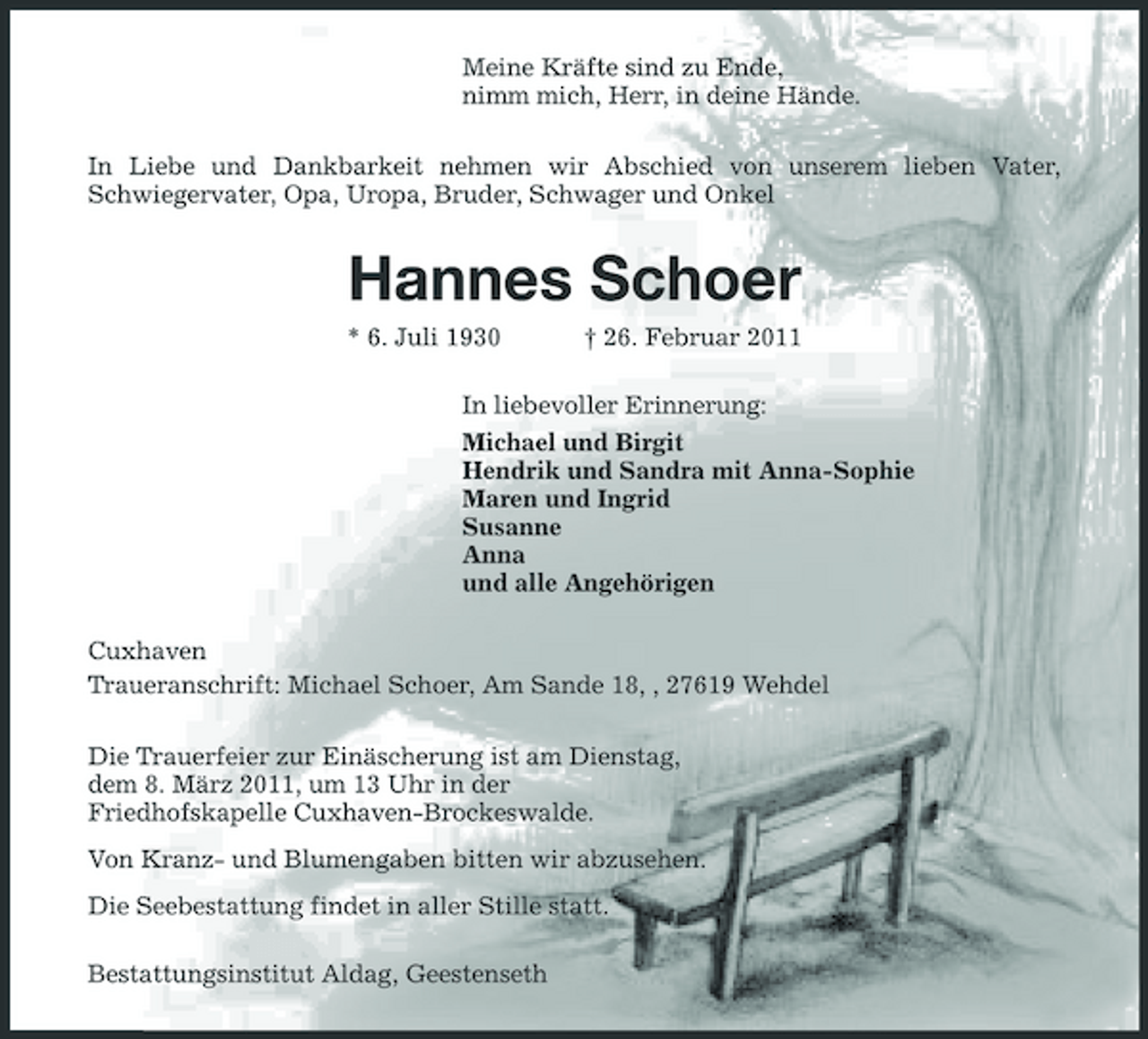 <p>Meine Kräfte sind zu Ende, nimm mich, Herr, in deine Hände. In Liebe und Dankbarkeit nehmen wir Abschied von unserem lieben Vater, Schwiegervater, Opa, Uropa, Bruder, Schwager und Onkel</p><p>Hannes Schoer<br />* 6. Juli 1930 † 26. Februar 2011 In liebevoller Erinnerung: Michael und Birgit Hendrik und Sandra mit Anna-Sophie Maren und Ingrid Susanne Anna und alle Angehörigen Cuxhaven Traueranschrift: Michael Schoer, Am Sande 18, , 27619 Wehdel Die Trauerfeier zur Einäscherung ist am Dienstag, dem 8. März 2011, um 13 Uhr in der Friedhofskapelle Cuxhaven-Brockeswalde. Von Kranz- und Blumengaben bitten wir abzusehen. Die Seebestattung findet in aller Stille statt. Bestattungsinstitut Aldag, Geestenseth</p>