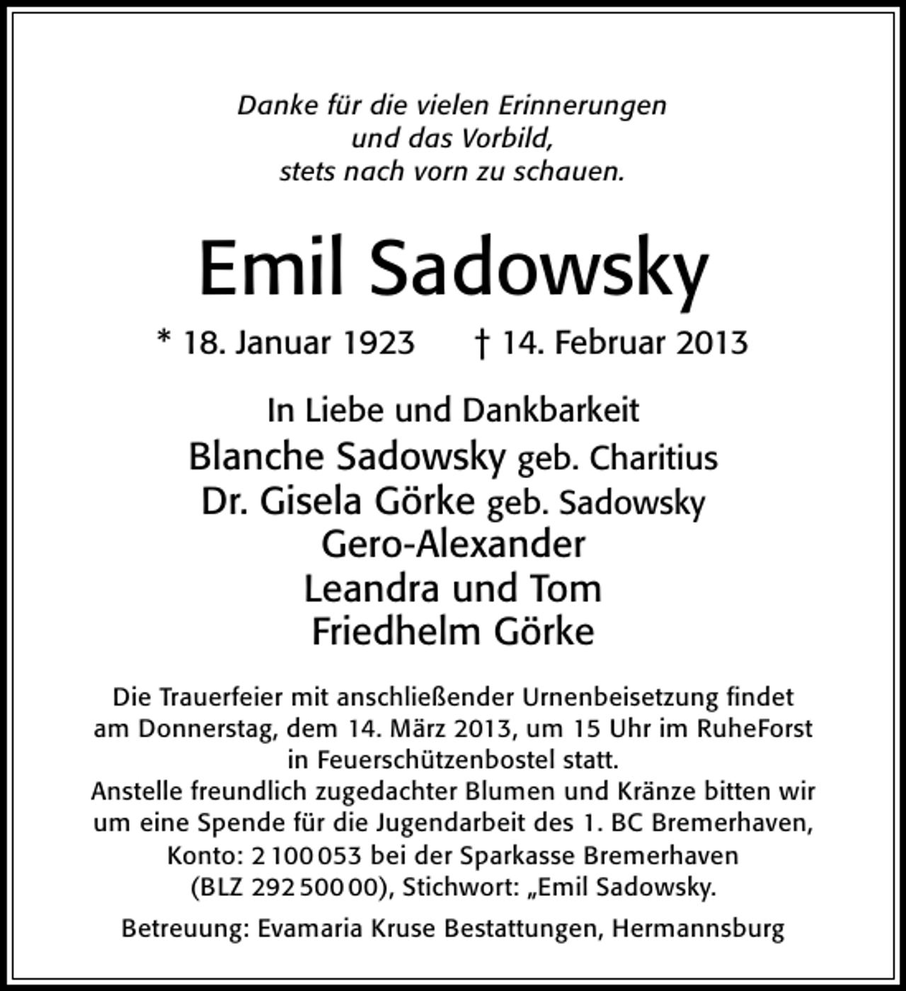 <p>Danke für die vielen Erinnerungen<br />und das Vorbild,<br />stets nach vorn zu schauen.</p><p>Emil Sadowsky</p><p>* 18. Januar 1923</p><p>† 14. Februar 2013</p><p>In Liebe und Dankbarkeit</p><p>Blanche Sadowsky geb. Charitius<br />Dr. Gisela Görke geb. Sadowsky<br />Gero-Alexander<br />Leandra und Tom<br />Friedhelm Görke<br />Die Trauerfeier mit anschließender Urnenbeisetzung ﬁndet<br />am Donnerstag, dem 14. März 2013, um 15 Uhr im RuheForst<br />in Feuerschützenbostel statt.<br />Anstelle freundlich zugedachter Blumen und Kränze bitten wir<br />um eine Spende für die Jugendarbeit des 1. BC Bremerhaven,<br />Konto: 2 1053 bei der Sparkasse Bremerhaven<br />(BLZ 292 5), Stichwort: „Emil Sadowsky.<br />Betreuung: Evamaria Kruse Bestattungen, Hermannsburg</p>