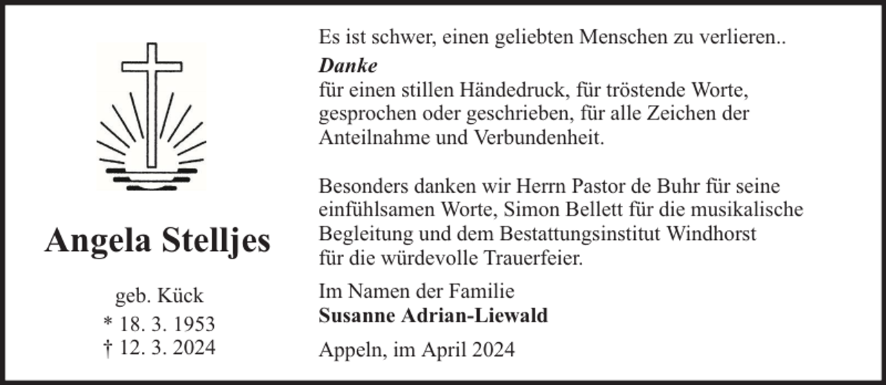 <p>Es ist schwer, einen geliebten Menschen zu verlieren..<br />Danke<br />für einen stillen Händedruck, für tröstende Worte,<br />gesprochen oder geschrieben, für alle Zeichen der<br />Anteilnahme und Verbundenheit.</p><p>Angela Stelljes<br />geb. Kück<br />* 18. 3. 1953<br />† 12. 3. 2024</p><p>Besonders danken wir Herrn Pastor de Buhr für seine<br />einfühlsamen Worte, Simon Bellett für die musikalische<br />Begleitung und dem Bestattungsinstitut Windhorst<br />für die würdevolle Trauerfeier.<br />Im Namen der Familie<br />Susanne Adrian-Liewald<br />Appeln, im April 2024</p>